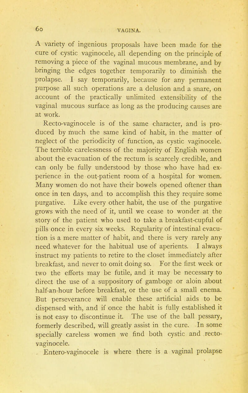 A variety of ingenious proposals have been made for the cure of cystic vaginocele, all depending on the principle of removing a piece of the vaginal mucous membrane, and by bringing the edges together temporarily to diminish the prolapse. I say temporarily, because for any permanent purpose all such operations are a delusion and a snare, on account of the practically unlimited extensibility of the vaginal mucous surface as long as the producing causes are at work. Recto-vaginocele is of the same character, and is pro- duced by much the same kind of habit, in the matter of neglect of the periodicity of function, as cystic vaginocele. The terrible carelessness of the majority of English women about the evacuation of the rectum is scarcely credible, and can only be fully understood by those who have had ex- perience in the out-patient room of a hospital for women. Many women do not have their bowels opened oftener than once in ten days, and to accomplish this they require some purgative. Like every other habit, the use of the purgative grows with the need of it, until we cease to wonder at the story of the patient who used to take a breakfast-cupful of pills once in every six weeks. Regularity of intestinal evacu- tion is a mere matter of habit, and there is very rarely any need whatever for the habitual use of aperients. I always instruct my patients to retire to the closet immediately after breakfast, and never to omit doing so. For the first week or two the efforts may be futile, and it may be necessary to direct the use of a suppository of gamboge or aloin about half-an-hour before breakfast, or the use of a small enema. But perseverance will enable these artificial aids to be dispensed with, and if once the habit is fully established it is not easy to discontinue it. The use of the ball pessary, formerly described, will greatly assist in the cure. In some specially careless women we find both cystic and recto- vaginocele. Entero-vaginocele is where there is a vaginal prolapse