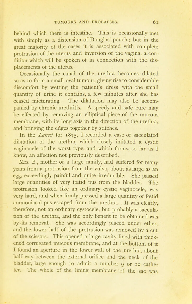 behind which there is intestine. This is occasionally met with simply as a distension of Douglas' pouch; but in the great majority of the cases it is associated with complete protrusion of the uterus and inversion of the vagina, a con- dition which will be spoken of in connection with the dis- placements of the uterus. Occasionally the canal of the urethra becomes dilated so as to form a small oval tumour, giving rise to considerable discomfort by wetting the patient's dress with the small quantity of urine it contains, a few minutes after she has ceased micturating. The dilatation may also be accom- panied by chronic urethritis. A speedy and safe cure may be effected by removing an elliptical piece of the mucous membrane, with its long axis in the direction of the urethra, and bringing the edges together by stitches. In the Lancet for 1875, I recorded a case of sacculated dilatation of the urethra, which closely imitated a cystic vaginocele of the worst type, and which forms, so far as I know, an affection not previously described. Mrs. B., mother of a large family, had suffered for many years from a protrusion from the vulva, about as large as an egg, exceedingly painful and quite irreducible. She passed large quantities of very foetid pus from the bladder. The protrusion looked like an ordinary cystic vaginocele, was very hard, and when firmly pressed a large quantity of foetid ammoniacal pus escaped from the urethra. It was clearly, therefore, not an ordinary cystocele, but probably a saccula- tion of the urethra, and the only benefit to be obtained was by its removal. She was accordingly placed under ether, and the lower half of the protrusion was removed by a cut of the scissors. This opened a large cavity lined with thick- ened corrugated mucous membrane, and at the bottom of it I found an aperture in the lower wall of the urethra, about half way between the external orifice and the neck of the bladder, large enough to admit a number 9 or 10 cathe- ter. The whole of the lining membrane of the sac was