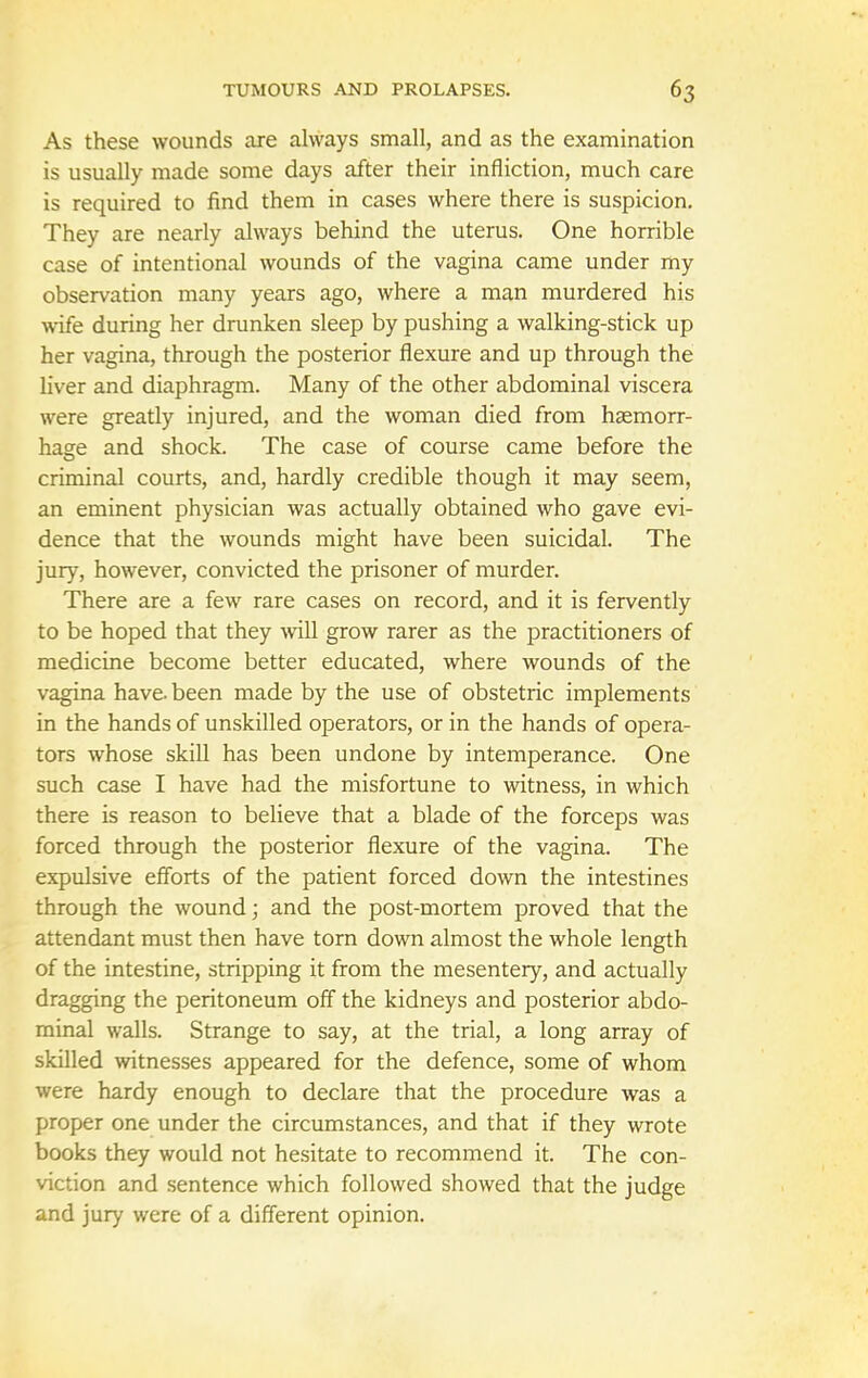 As these wounds are always small, and as the examination is usually made some days after their infliction, much care is required to find them in cases where there is suspicion. They are nearly always behind the uterus. One horrible case of intentional wounds of the vagina came under my observation many years ago, where a man murdered his wife during her drunken sleep by pushing a walking-stick up her vagina, through the posterior flexure and up through the liver and diaphragm. Many of the other abdominal viscera were greatly injured, and the woman died from haemorr- hage and shock. The case of course came before the criminal courts, and, hardly credible though it may seem, an eminent physician was actually obtained who gave evi- dence that the wounds might have been suicidal. The jury, however, convicted the prisoner of murder. There are a few rare cases on record, and it is fervently to be hoped that they will grow rarer as the practitioners of medicine become better educated, where wounds of the vagina have, been made by the use of obstetric implements in the hands of unskilled operators, or in the hands of opera- tors whose skill has been undone by intemperance. One such case I have had the misfortune to witness, in which there is reason to believe that a blade of the forceps was forced through the posterior flexure of the vagina. The expulsive efforts of the patient forced down the intestines through the wound; and the post-mortem proved that the attendant must then have torn down almost the whole length of the intestine, stripping it from the mesentery, and actually dragging the peritoneum off the kidneys and posterior abdo- minal walls. Strange to say, at the trial, a long array of skilled witnesses appeared for the defence, some of whom were hardy enough to declare that the procedure was a proper one under the circumstances, and that if they wrote books they would not hesitate to recommend it. The con- viction and sentence which followed showed that the judge and jury were of a different opinion.