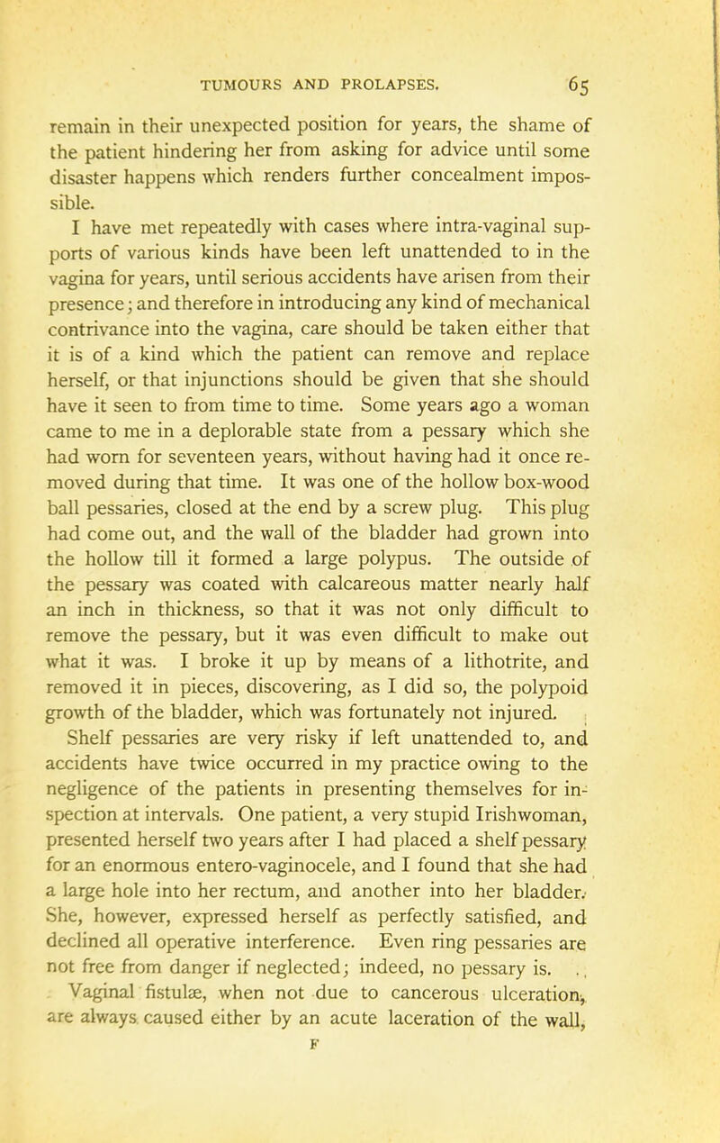 remain in their unexpected position for years, the shame of the patient hindering her from asking for advice until some disaster happens which renders further concealment impos- sible. I have met repeatedly with cases where intra-vaginal sup- ports of various kinds have been left unattended to in the vagina for years, until serious accidents have arisen from their presence; and therefore in introducing any kind of mechanical contrivance into the vagina, care should be taken either that it is of a kind which the patient can remove and replace herself, or that injunctions should be given that she should have it seen to from time to time. Some years ago a woman came to me in a deplorable state from a pessary which she had worn for seventeen years, without having had it once re- moved during that time. It was one of the hollow box-wood ball pessaries, closed at the end by a screw plug. This plug had come out, and the wall of the bladder had grown into the hollow till it formed a large polypus. The outside of the pessary was coated with calcareous matter nearly half an inch in thickness, so that it was not only difficult to remove the pessary, but it was even difficult to make out what it was. I broke it up by means of a lithotrite, and removed it in pieces, discovering, as I did so, the polypoid growth of the bladder, which was fortunately not injured. Shelf pessaries are very risky if left unattended to, and accidents have twice occurred in my practice owing to the negligence of the patients in presenting themselves for in- spection at intervals. One patient, a very stupid Irishwoman, presented herself two years after I had placed a shelf pessary for an enormous entero-vaginocele, and I found that she had a large hole into her rectum, and another into her bladder.' She, however, expressed herself as perfectly satisfied, and declined all operative interference. Even ring pessaries are not free from danger if neglected; indeed, no pessary is. Vaginal fistulse, when not due to cancerous ulceration^ are always caused either by an acute laceration of the wall,