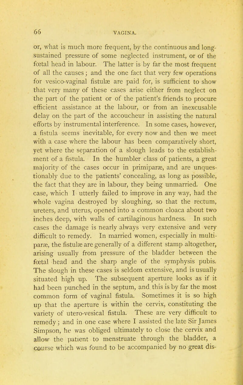 or, what is much more frequent, by the continuous and long- sustained pressure of some neglected instrument, or of the fcetal head in labour. The latter is by far the most frequent of all the causes; and the one fact that very few operations for vesico-vaginal fistula; are paid for, is sufficient to show that very many of these cases arise either from neglect on the part of the patient or of the patient's friends to procure efficient assistance at the labour, or from an inexcusable delay on the part of the accoucheur in assisting the natural efforts by instrumental interference. In some cases, however, a fistula seems inevitable, for every now and then we meet with a case where the labour has been comparatively short, yet where the separation of a slough leads to the establish- ment of a fistula. In the humbler class of patients, a great majority of the cases occur in primiparae, and are unques- tionably due to the patients' concealing, as long as possible, the fact that they are in labour, they being unmarried. One case, which I utterly failed to improve in any way, had the whole vagina destroyed by sloughing, so that the rectum, ureters, and uterus, opened into a common cloaca about two inches deep, with walls of cartilaginous hardness. In such cases the damage is nearly always very extensive and very difficult to remedy. In married women, especially in multi- paras, the fistulse are generally of a different stamp altogether, arising usually from pressure of the bladder between the foetal head and the sharp angle of the symphysis pubis. The slough in these cases is seldom extensive, and is usually situated high up. The subsequent aperture looks as if it had been punched in the septum, and this is by far the most common form of vaginal fistula. Sometimes it is so high up that the aperture is within the cervix, constituting the variety of utero-vesical fistula. These are very difficult to remedy; and in one case where I assisted the late Sir James Simpson, he was obliged ultimately to close the cervix and allow the patient to menstruate through the bladder, a course which was found to be accompanied by no great dis-