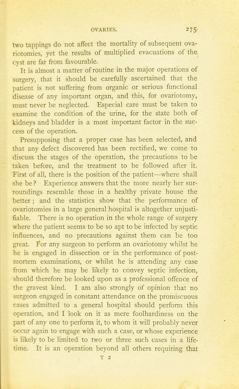 two tappings do not affect the mortality of subsequent ova- riotomies, yet the results of multiplied evacuations of the cyst are far from favourable. It is almost a matter of routine in the major operations of surgery, that it should be carefully ascertained that the patient is not suffering from organic or serious functional disease of any important organ, and this, for ovariotomy, must never be neglected. Especial care must be taken to examine the condition of the urine, for the state both of kidneys and bladder is a most important factor in the suc- cess of the operation. Presupposing that a proper case has been selected, and that any defect discovered has been rectified, we come to discuss the stages of the operation, the precautions to be taken before, and the treatment to be followed after it. First of all, there is the position of the patient—where shall she be ? Experience answers that the more nearly her sur- roundings resemble those in a healthy private house the better • and the statistics show that the performance of ovariotomies in a large general hospital is altogether unjusti- fiable. There is no operation in the whole range of surgery where the patient seems to be so apt to be infected by septic influences, and no precautions against them can be too great. For any surgeon to perform an ovariotomy whilst he he is engaged in dissection or in the performance of post- mortem examinations, or whilst he is attending any case from which he may be likely to convey septic infection, should therefore be looked upon as a professional offence of the gravest kind. I am also strongly of opinion that no surgeon engaged in constant attendance on the promiscuous cases admitted to a general hospital should perform this operation, and I look on it as mere foolhardiness on the part of any one to perform it, to whom it will probably never occur again to engage with such a case, or whose experience is likely to be limited to two or three such cases in a life- time. It is an operation beyond all others requiring that T 2