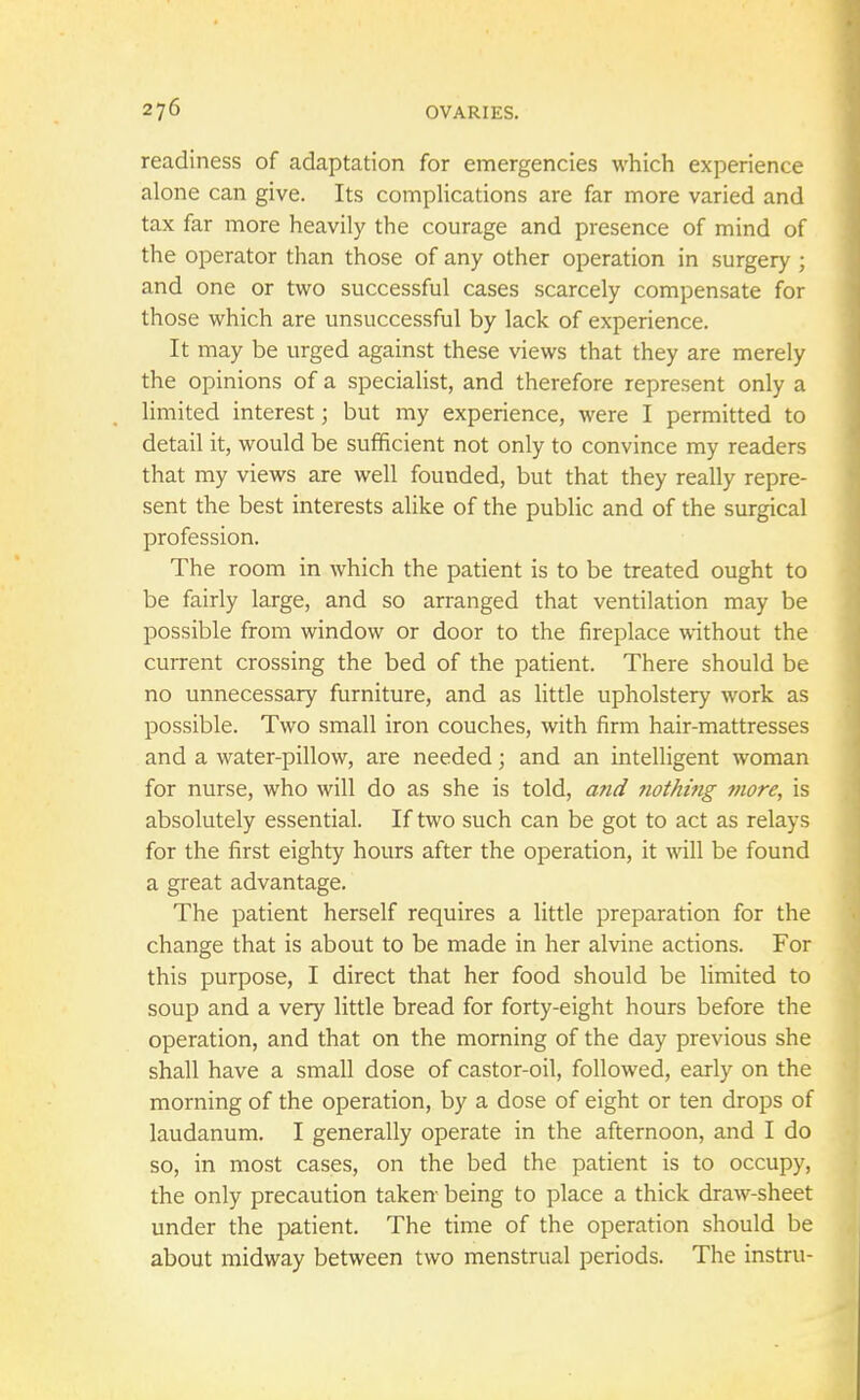 readiness of adaptation for emergencies which experience alone can give. Its complications are far more varied and tax far more heavily the courage and presence of mind of the operator than those of any other operation in surgery ; and one or two successful cases scarcely compensate for those which are unsuccessful by lack of experience. It may be urged against these views that they are merely the opinions of a specialist, and therefore represent only a limited interest; but my experience, were I permitted to detail it, would be sufficient not only to convince my readers that my views are well founded, but that they really repre- sent the best interests alike of the public and of the surgical profession. The room in which the patient is to be treated ought to be fairly large, and so arranged that ventilation may be possible from window or door to the fireplace without the current crossing the bed of the patient. There should be no unnecessary furniture, and as little upholstery work as possible. Two small iron couches, with firm hair-mattresses and a water-pillow, are needed; and an intelligent woman for nurse, who will do as she is told, and nothing more, is absolutely essential. If two such can be got to act as relays for the first eighty hours after the operation, it will be found a great advantage. The patient herself requires a little preparation for the change that is about to be made in her alvine actions. For this purpose, I direct that her food should be limited to soup and a very little bread for forty-eight hours before the operation, and that on the morning of the day previous she shall have a small dose of castor-oil, followed, early on the morning of the operation, by a dose of eight or ten drops of laudanum. I generally operate in the afternoon, and I do so, in most cases, on the bed the patient is to occupy, the only precaution taken being to place a thick draw-sheet under the patient. The time of the operation should be about midway between two menstrual periods. The instru-
