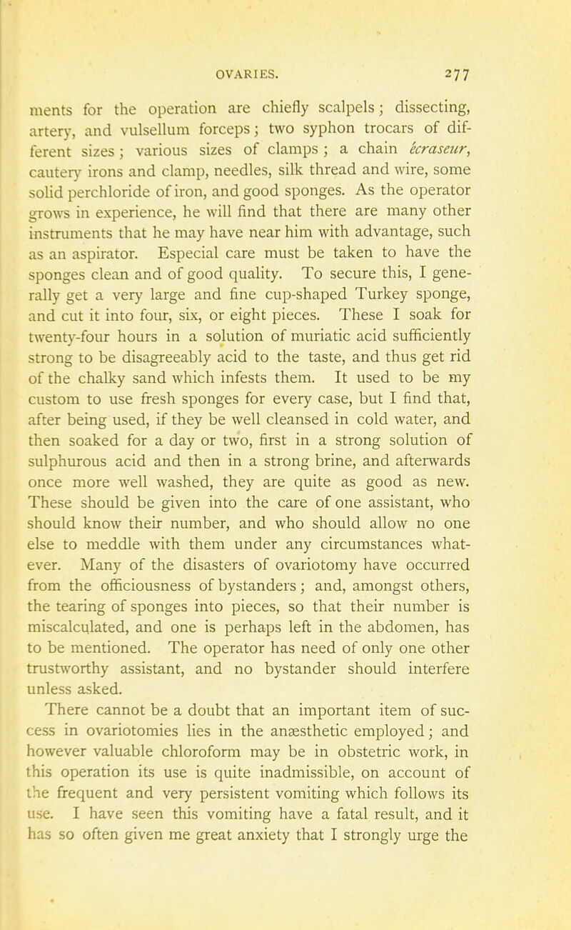 ments for the operation are chiefly scalpels; dissecting, artery, and vulsellum forceps; two syphon trocars of dif- ferent sizes 5 various sizes of clamps ; a chain ecraseur, cautery irons and clamp, needles, silk thread and wire, some solid perchloride of iron, and good sponges. As the operator grows in experience, he will find that there are many other instruments that he may have near him with advantage, such as an aspirator. Especial care must be taken to have the sponges clean and of good quality. To secure this, I gene- rally get a very large and fine cup-shaped Turkey sponge, and cut it into four, six, or eight pieces. These I soak for twenty-four hours in a solution of muriatic acid sufficiently strong to be disagreeably acid to the taste, and thus get rid of the chalky sand which infests them. It used to be my custom to use fresh sponges for every case, but I find that, after being used, if they be well cleansed in cold water, and then soaked for a day or two, first in a strong solution of sulphurous acid and then in a strong brine, and afterwards once more well washed, they are quite as good as new. These should be given into the care of one assistant, who should know their number, and who should allow no one else to meddle with them under any circumstances what- ever. Many of the disasters of ovariotomy have occurred from the officiousness of bystanders; and, amongst others, the tearing of sponges into pieces, so that their number is miscalculated, and one is perhaps left in the abdomen, has to be mentioned. The operator has need of only one other trustworthy assistant, and no bystander should interfere unless asked. There cannot be a doubt that an important item of suc- cess in ovariotomies lies in the anaesthetic employed; and however valuable chloroform may be in obstetric work, in this operation its use is quite inadmissible, on account of the frequent and very persistent vomiting which follows its use. I have seen this vomiting have a fatal result, and it has so often given me great anxiety that I strongly urge the