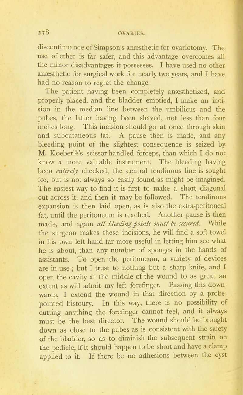 discontinuance of Simpson's anaesthetic for ovariotomy. The use of ether is far safer, and this advantage overcomes all the minor disadvantages it possesses. I have used no other anaesthetic for surgical work for nearly two years, and I have had no reason to regret the change. The patient having been completely anaesthetized, and properly placed, and the bladder emptied, I make an inci- sion in the median line between the umbilicus and the pubes, the latter having been shaved, not less than four inches long. This incision should go at once through skin and subcutaneous fat. A pause then is made, and any bleeding point of the slightest consequence is seized by M. Koeberle's scissor-handled forceps, than which I do not know a more valuable instrument. The bleeding having been entirely checked, the central tendinous line is sought for, but is not always so easily found as might be imagined. The easiest way to find it is first to make a short diagonal cut across it, and then it may be followed. The tendinous expansion is then laid open, as is also the extra-peritoneal fat, until the peritoneum is reached. Another pause is then made, and again all bleeding points must be secured. While the surgeon makes these incisions, he will find a soft towel in his own left hand far more useful in letting him see what he is about, than any number of sponges in the hands of assistants. To open the peritoneum, a variety of devices are in use j but I trust to nothing but a sharp knife, and I open the cavity at the middle of the wound to as great an extent as will admit my left forefinger. Passing this down- wards, I extend the wound in that direction by a probe- pointed bistoury. In this way, there is no possibility of cutting anything the forefinger cannot feel, and it always must be the best director. The wound should be brought down as close to the pubes as is consistent with the safety of the bladder, so as to diminish the subsequent strain on the pedicle, if it should happen to be short and have a clamp applied to it. If there be no adhesions between the cyst