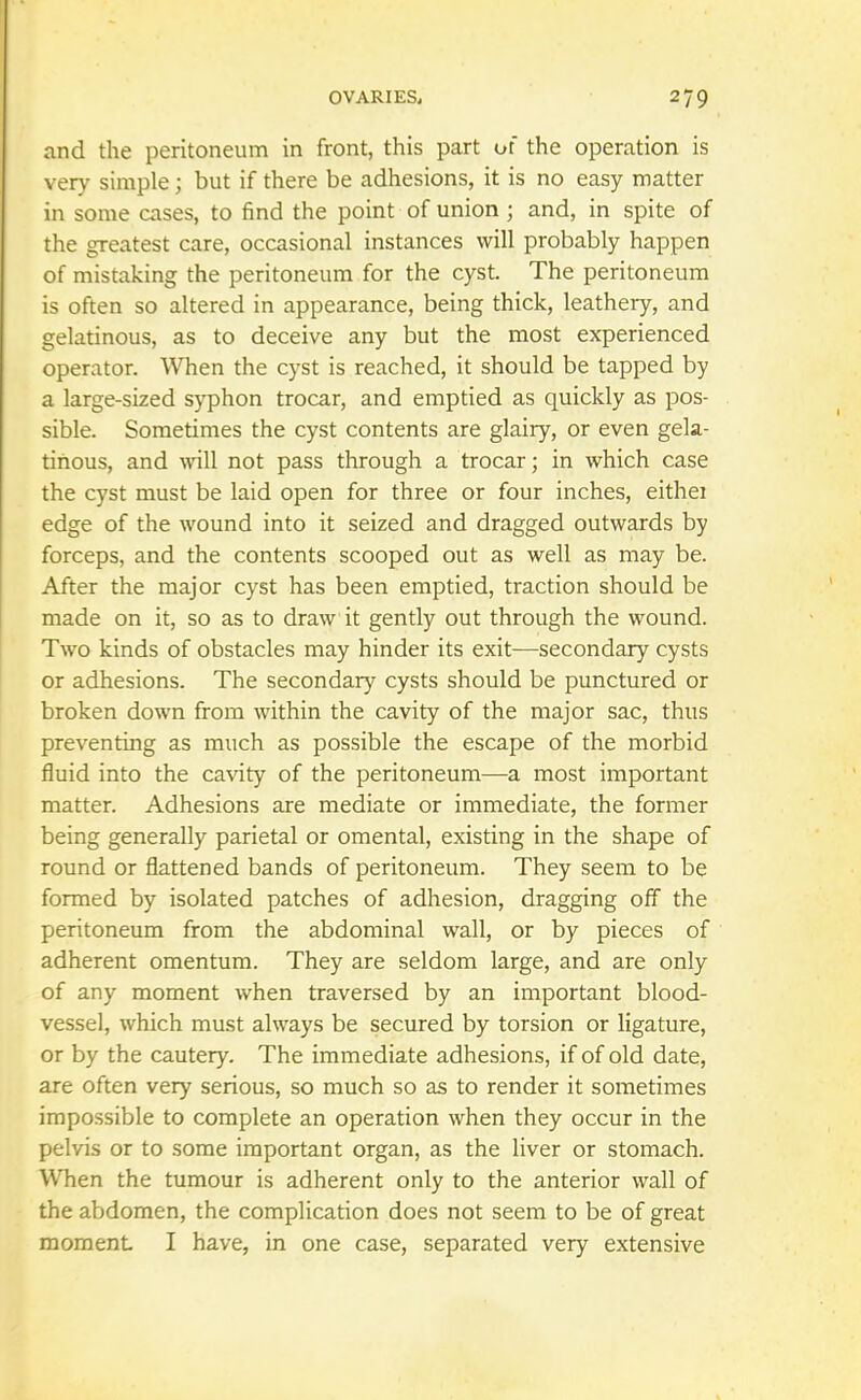 and the peritoneum in front, this part of the operation is very simple; but if there be adhesions, it is no easy matter in some cases, to find the point of union ; and, in spite of the greatest care, occasional instances will probably happen of mistaking the peritoneum for the cyst. The peritoneum is often so altered in appearance, being thick, leathery, and gelatinous, as to deceive any but the most experienced operator. When the cyst is reached, it should be tapped by a large-sized syphon trocar, and emptied as quickly as pos- sible. Sometimes the cyst contents are glairy, or even gela- tinous, and will not pass through a trocar; in which case the cyst must be laid open for three or four inches, eithei edge of the wound into it seized and dragged outwards by forceps, and the contents scooped out as well as may be. After the major cyst has been emptied, traction should be made on it, so as to draw it gently out through the wound. Two kinds of obstacles may hinder its exit—secondary cysts or adhesions. The secondary cysts should be punctured or broken down from within the cavity of the major sac, thus preventing as much as possible the escape of the morbid fluid into the cavity of the peritoneum—a most important matter. Adhesions are mediate or immediate, the former being generally parietal or omental, existing in the shape of round or flattened bands of peritoneum. They seem to be formed by isolated patches of adhesion, dragging off the peritoneum from the abdominal wall, or by pieces of adherent omentum. They are seldom large, and are only of any moment when traversed by an important blood- vessel, which must always be secured by torsion or ligature, or by the cautery. The immediate adhesions, if of old date, are often very serious, so much so as to render it sometimes impossible to complete an operation when they occur in the pelvis or to some important organ, as the liver or stomach. When the tumour is adherent only to the anterior wall of the abdomen, the complication does not seem to be of great moment I have, in one case, separated very extensive