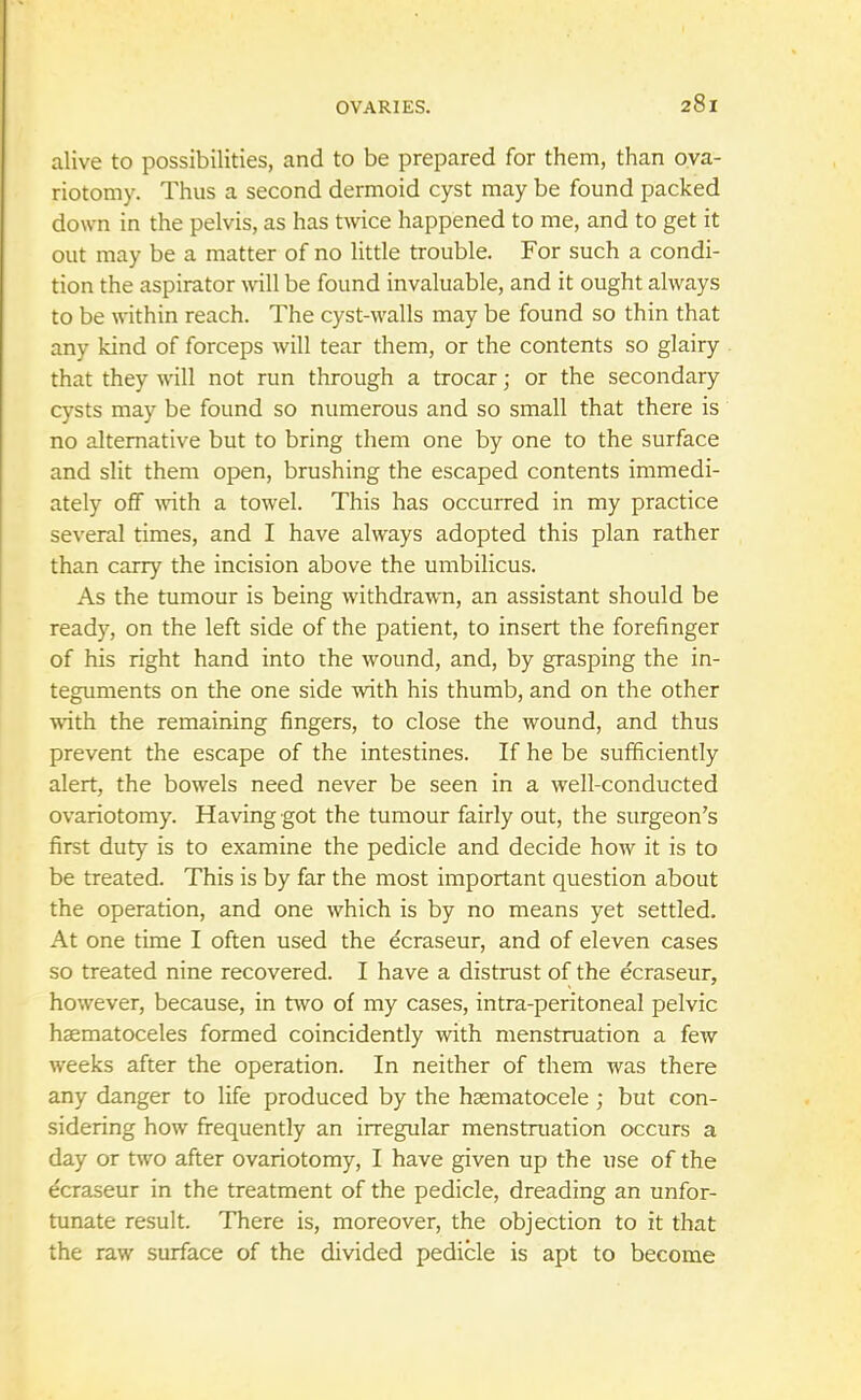 alive to possibilities, and to be prepared for them, than ova- riotomy. Thus a second dermoid cyst may be found packed down in the pelvis, as has twice happened to me, and to get it out may be a matter of no little trouble. For such a condi- tion the aspirator wall be found invaluable, and it ought always to be within reach. The cyst-walls may be found so thin that any kind of forceps will tear them, or the contents so glairy that they will not run through a trocar; or the secondary cysts may be found so numerous and so small that there is no alternative but to bring them one by one to the surface and slit them open, brushing the escaped contents immedi- ately off with a towel. This has occurred in my practice several times, and I have always adopted this plan rather than carry the incision above the umbilicus. As the tumour is being withdrawn, an assistant should be ready, on the left side of the patient, to insert the forefinger of his right hand into the wound, and, by grasping the in- teguments on the one side with his thumb, and on the other with the remaining fingers, to close the wound, and thus prevent the escape of the intestines. If he be sufficiently alert, the bowels need never be seen in a well-conducted ovariotomy. Having got the tumour fairly out, the surgeon's first duty is to examine the pedicle and decide how it is to be treated. This is by far the most important question about the operation, and one which is by no means yet settled. At one time I often used the ecraseur, and of eleven cases so treated nine recovered. I have a distrust of the ecraseur, however, because, in two of my cases, intra-peritoneal pelvic hematoceles formed coincidently with menstruation a few weeks after the operation. In neither of them was there any danger to life produced by the hematocele; but con- sidering how frequently an irregular menstruation occurs a day or two after ovariotomy, I have given up the use of the dcraseur in the treatment of the pedicle, dreading an unfor- tunate result. There is, moreover, the objection to it that the raw surface of the divided pedicle is apt to become