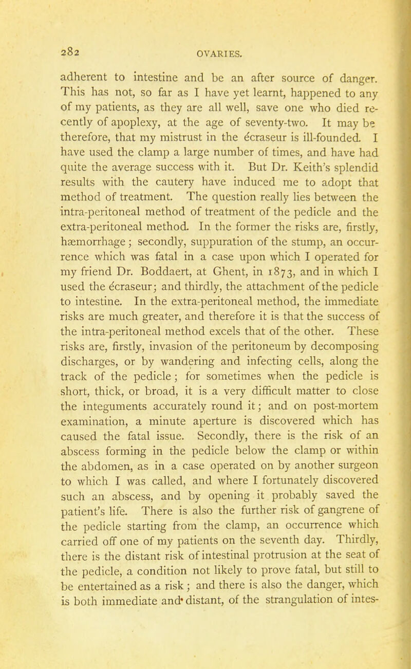 adherent to intestine and be an after source of danger. This has not, so far as I have yet learnt, happened to any of my patients, as they are all well, save one who died re- cently of apoplexy, at the age of seventy-two. It may be therefore, that my mistrust in the e'craseur is ill-founded. I have used the clamp a large number of times, and have had quite the average success with it. But Dr. Keith's splendid results with the cautery have induced me to adopt that method of treatment. The question really lies between the intra-peritoneal method of treatment of the pedicle and the extra-peritoneal method. In the former the risks are, firstly, haemorrhage; secondly, suppuration of the stump, an occur- rence which was fatal in a case upon which I operated for my friend Dr. Boddaert, at Ghent, in 1873, and in which I used the e'craseur; and thirdly, the attachment of the pedicle to intestine. In the extra-peritoneal method, the immediate risks are much greater, and therefore it is that the success of the intra-peritoneal method excels that of the other. These risks are, firstly, invasion of the peritoneum by decomposing discharges, or by wandering and infecting cells, along the track of the pedicle; for sometimes when the pedicle is short, thick, or broad, it is a very difficult matter to close the integuments accurately round it; and on post-mortem examination, a minute aperture is discovered which has caused the fatal issue. Secondly, there is the risk of an abscess forming in the pedicle below the clamp or within the abdomen, as in a case operated on by another surgeon to which I was called, and where I fortunately discovered such an abscess, and by opening it probably saved the patient's life. There is also the further risk of gangrene of the pedicle starting from the clamp, an occurrence which carried off one of my patients on the seventh day. Thirdly, there is the distant risk of intestinal protrusion at the seat of the pedicle, a condition not likely to prove fatal, but still to be entertained as a risk; and there is also the danger, which is both immediate and* distant, of the strangulation of intes-