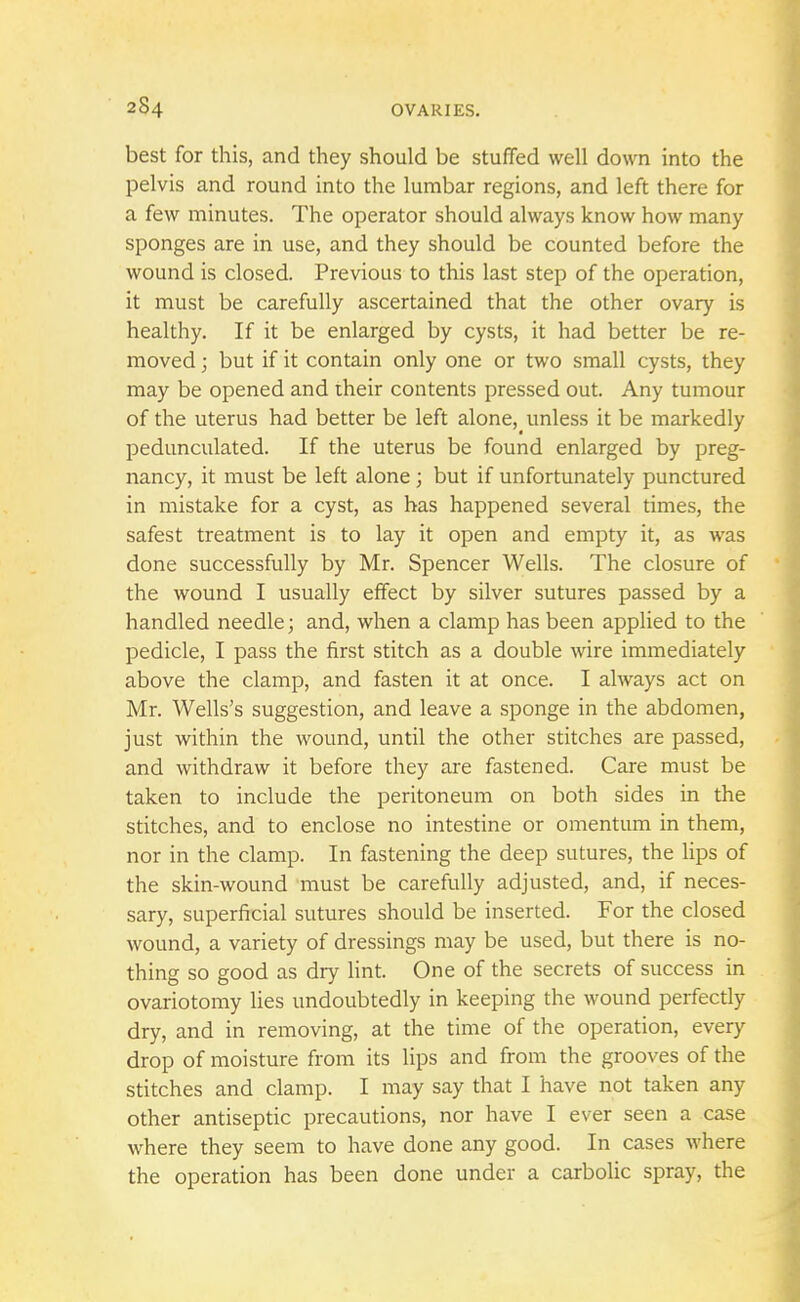 best for this, and they should be stuffed well down into the pelvis and round into the lumbar regions, and left there for a few minutes. The operator should always know how many sponges are in use, and they should be counted before the wound is closed. Previous to this last step of the operation, it must be carefully ascertained that the other ovary is healthy. If it be enlarged by cysts, it had better be re- moved ; but if it contain only one or two small cysts, they may be opened and their contents pressed out. Any tumour of the uterus had better be left alone, unless it be markedly pedunculated. If the uterus be found enlarged by preg- nancy, it must be left alone ; but if unfortunately punctured in mistake for a cyst, as has happened several times, the safest treatment is to lay it open and empty it, as was done successfully by Mr. Spencer Wells. The closure of the wound I usually effect by silver sutures passed by a handled needle; and, when a clamp has been applied to the pedicle, I pass the first stitch as a double wire immediately above the clamp, and fasten it at once. I always act on Mr. Wells's suggestion, and leave a sponge in the abdomen, just within the wound, until the other stitches are passed, and withdraw it before they are fastened. Care must be taken to include the peritoneum on both sides in the stitches, and to enclose no intestine or omentum in them, nor in the clamp. In fastening the deep sutures, the lips of the skin-wound must be carefully adjusted, and, if neces- sary, superficial sutures should be inserted. For the closed wound, a variety of dressings may be used, but there is no- thing so good as dry lint. One of the secrets of success in ovariotomy lies undoubtedly in keeping the wound perfectly dry, and in removing, at the time of the operation, every drop of moisture from its lips and from the grooves of the stitches and clamp. I may say that I have not taken any other antiseptic precautions, nor have I ever seen a case where they seem to have done any good. In cases where the operation has been done under a carbolic spray, the