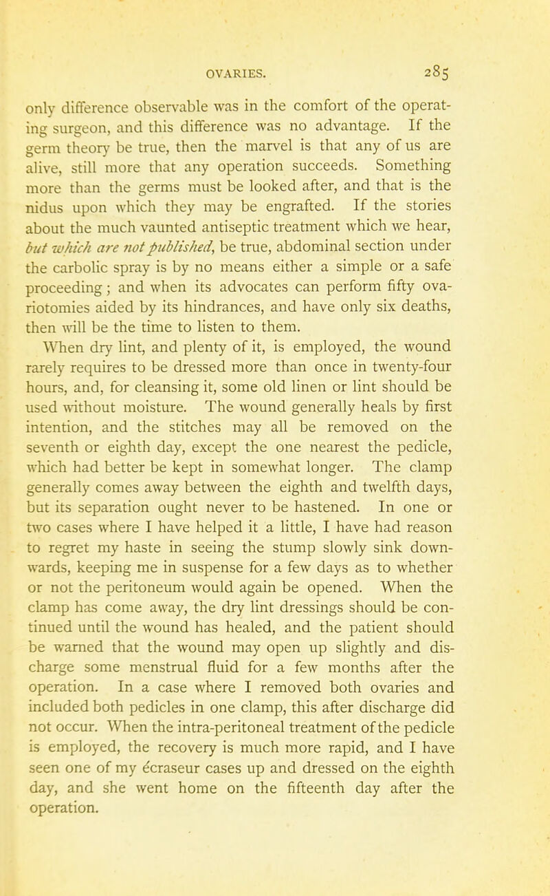 only difference observable was in the comfort of the operat- ing surgeon, and this difference was no advantage. If the germ theory be true, then the marvel is that any of us are alive, still more that any operation succeeds. Something more than the germs must be looked after, and that is the nidus upon which they may be engrafted. If the stories about the much vaunted antiseptic treatment which we hear, but which are not published, be true, abdominal section under the carbolic spray is by no means either a simple or a safe proceeding; and when its advocates can perform fifty ova- riotomies aided by its hindrances, and have only six deaths, then will be the time to listen to them. When dry lint, and plenty of it, is employed, the wound rarely requires to be dressed more than once in twenty-four hours, and, for cleansing it, some old linen or lint should be used without moisture. The wound generally heals by first intention, and the stitches may all be removed on the seventh or eighth day, except the one nearest the pedicle, which had better be kept in somewhat longer. The clamp generally comes away between the eighth and twelfth days, but its separation ought never to be hastened. In one or two cases where I have helped it a little, I have had reason to regret my haste in seeing the stump slowly sink down- wards, keeping me in suspense for a few days as to whether or not the peritoneum would again be opened. When the clamp has come away, the dry lint dressings should be con- tinued until the wound has healed, and the patient should be warned that the wound may open up slightly and dis- charge some menstrual fluid for a few months after the operation. In a case where I removed both ovaries and included both pedicles in one clamp, this after discharge did not occur. When the intra-peritoneal treatment of the pedicle is employed, the recovery is much more rapid, and I have seen one of my dcraseur cases up and dressed on the eighth day, and she went home on the fifteenth day after the operation.