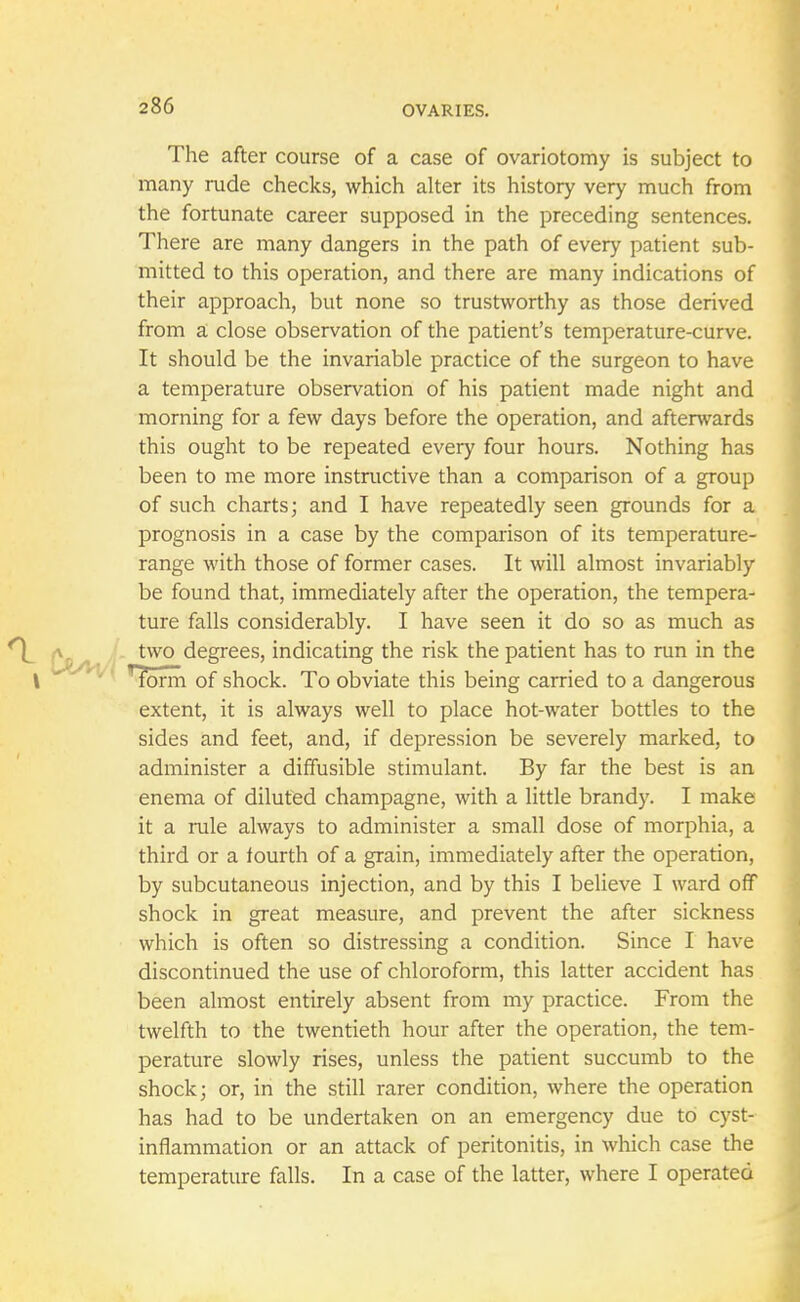 The after course of a case of ovariotomy is subject to many rude checks, which alter its history very much from the fortunate career supposed in the preceding sentences. There are many dangers in the path of every patient sub- mitted to this operation, and there are many indications of their approach, but none so trustworthy as those derived from a close observation of the patient's temperature-curve. It should be the invariable practice of the surgeon to have a temperature observation of his patient made night and morning for a few days before the operation, and afterwards this ought to be repeated every four hours. Nothing has been to me more instructive than a comparison of a group of such charts; and I have repeatedly seen grounds for a prognosis in a case by the comparison of its temperature- range with those of former cases. It will almost invariably be found that, immediately after the operation, the tempera- ture falls considerably. I have seen it do so as much as two degrees, indicating the risk the patient has to run in the I  ^fbrm of shock. To obviate this being carried to a dangerous extent, it is always well to place hot-water bottles to the sides and feet, and, if depression be severely marked, to administer a diffusible stimulant. By far the best is an enema of diluted champagne, with a little brand}'. I make it a rule always to administer a small dose of morphia, a third or a fourth of a grain, immediately after the operation, by subcutaneous injection, and by this I believe I ward off shock in great measure, and prevent the after sickness which is often so distressing a condition. Since I have discontinued the use of chloroform, this latter accident has been almost entirely absent from my practice. From the twelfth to the twentieth hour after the operation, the tem- perature slowly rises, unless the patient succumb to the shock; or, in the still rarer condition, where the operation has had to be undertaken on an emergency due to cyst- inflammation or an attack of peritonitis, in which case the temperature falls. In a case of the latter, where I operated