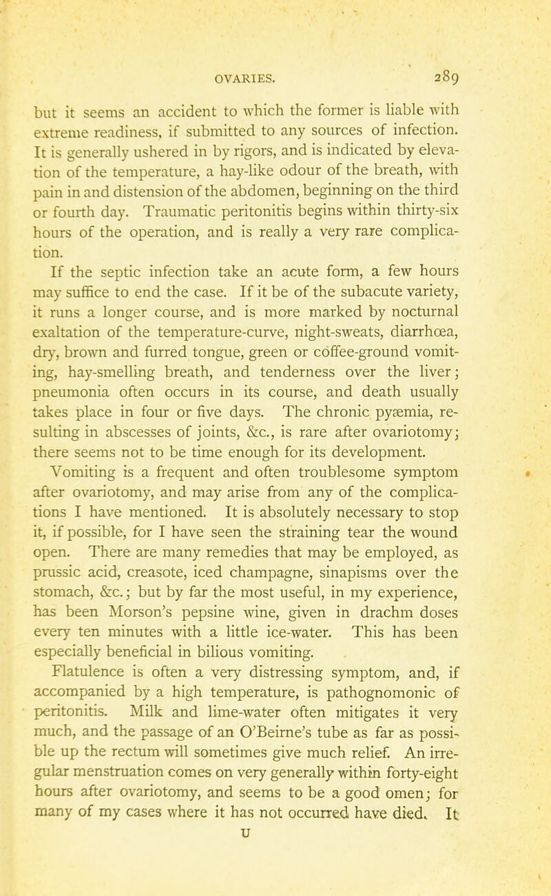 but it seems an accident to which the former is liable with extreme readiness, if submitted to any sources of infection. It is generally ushered in by rigors, and is indicated by eleva- tion of the temperature, a hay-like odour of the breath, with pain in and distension of the abdomen, beginning on the third or fourth day. Traumatic peritonitis begins within thirty-six hours of the operation, and is really a very rare complica- tion. If the septic infection take an acute form, a few hours may suffice to end the case. If it be of the subacute variety, it runs a longer course, and is more marked by nocturnal exaltation of the temperature-curve, night-sweats, diarrhoea, dry, brown and furred tongue, green or coffee-ground vomit- ing, hay-smelling breath, and tenderness over the liver; pneumonia often occurs in its course, and death usually takes place in four or five days. The chronic pyaemia, re- sulting in abscesses of joints, &c, is rare after ovariotomy; there seems not to be time enough for its development. Vomiting is a frequent and often troublesome symptom after ovariotomy, and may arise from any of the complica- tions I have mentioned. It is absolutely necessary to stop it, if possible, for I have seen the straining tear the wound open. There are many remedies that may be employed, as prussic acid, creasote, iced champagne, sinapisms over the stomach, &c.; but by far the most useful, in my experience, has been Morson's pepsine wine, given in drachm doses every ten minutes with a little ice-water. This has been especially beneficial in bilious vomiting. Flatulence is often a very distressing symptom, and, if accompanied by a high temperature, is pathognomonic of peritonitis. Milk and lime-water often mitigates it very much, and the passage of an O'Beirne's tube as far as possi- ble up the rectum will sometimes give much relief. An irre- gular menstruation comes on very generally within forty-eight hours after ovariotomy, and seems to be a good omen; for many of my cases where it has not occurred have died. It u