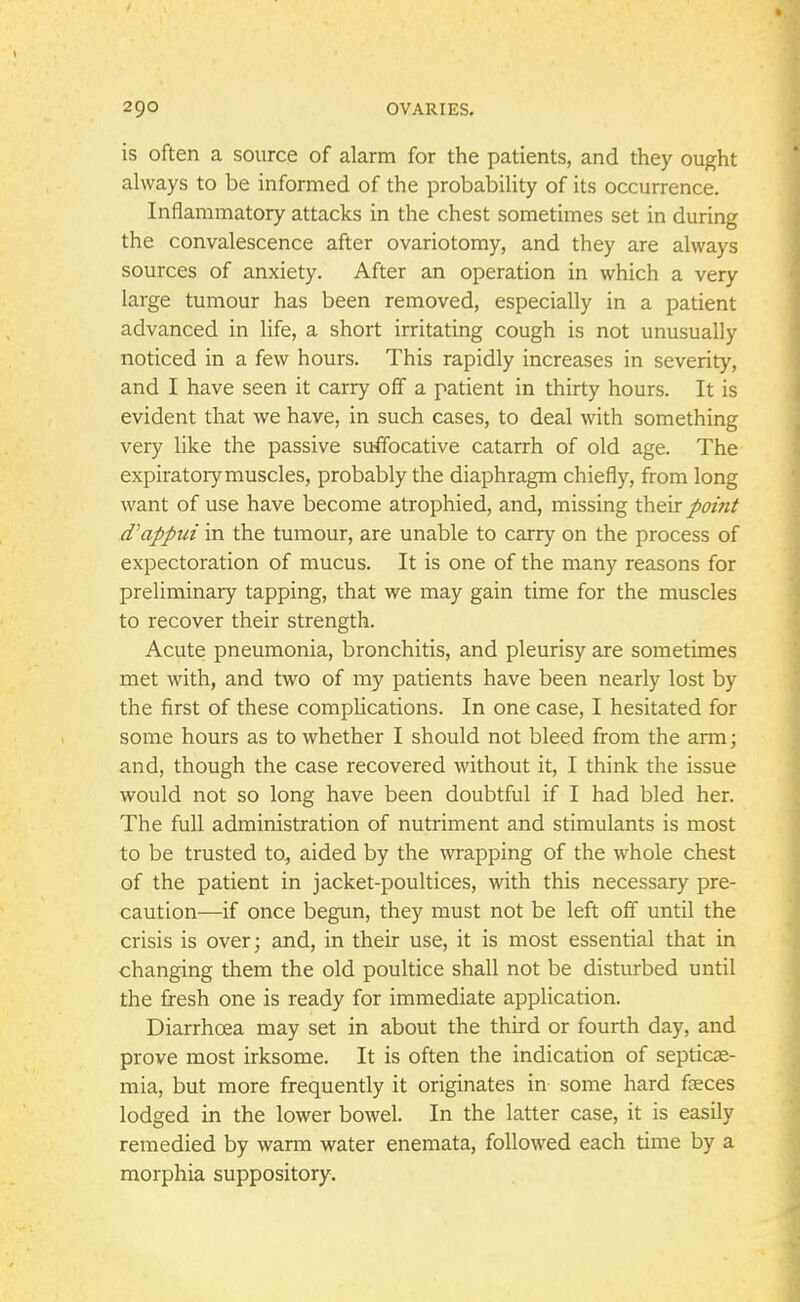 is often a source of alarm for the patients, and they ought always to be informed of the probability of its occurrence. Inflammatory attacks in the chest sometimes set in during the convalescence after ovariotomy, and they are always sources of anxiety. After an operation in which a very large tumour has been removed, especially in a patient advanced in life, a short irritating cough is not unusually noticed in a few hours. This rapidly increases in severity, and I have seen it carry off a patient in thirty hours. It is evident that we have, in such cases, to deal with something very like the passive suffocative catarrh of old age. The expiratory muscles, probably the diaphragm chiefly, from long want of use have become atrophied, and, missing their point d'appui in the tumour, are unable to carry on the process of expectoration of mucus. It is one of the many reasons for preliminary tapping, that we may gain time for the muscles to recover their strength. Acute pneumonia, bronchitis, and pleurisy are sometimes met with, and two of my patients have been nearly lost by the first of these complications. In one case, I hesitated for some hours as to whether I should not bleed from the arm; and, though the case recovered without it, I think the issue would not so long have been doubtful if I had bled her. The full administration of nutriment and stimulants is most to be trusted to, aided by the wrapping of the whole chest of the patient in jacket-poultices, with this necessary pre- caution—if once begun, they must not be left off until the crisis is over; and, in their use, it is most essential that in changing them the old poultice shall not be disturbed until the fresh one is ready for immediate application. Diarrhoea may set in about the third or fourth day, and prove most irksome. It is often the indication of septicae- mia, but more frequently it originates in some hard faeces lodged in the lower bowel. In the latter case, it is easily remedied by warm water enemata, followed each time by a morphia suppository.