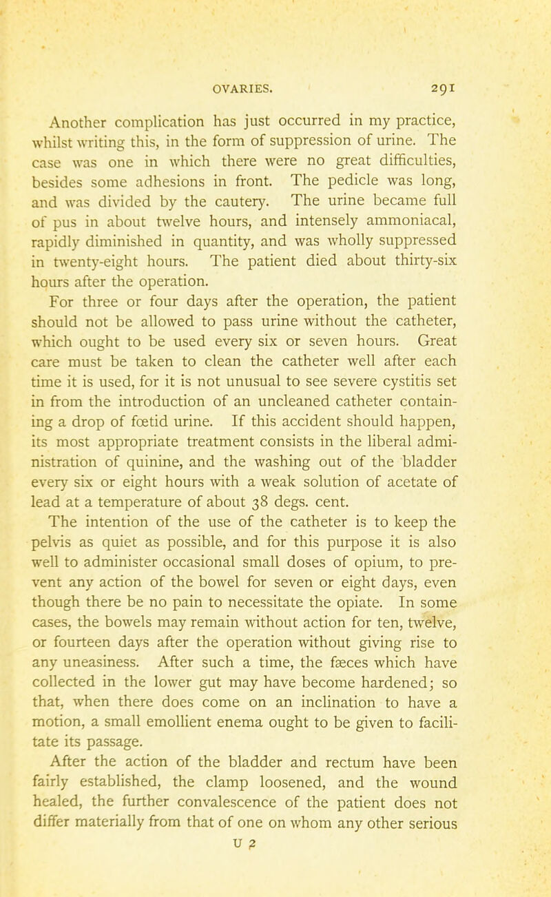 Another complication has just occurred in my practice, whilst writing this, in the form of suppression of urine. The case was one in which there were no great difficulties, besides some adhesions in front. The pedicle was long, and was divided by the cautery. The urine became full of pus in about twelve hours, and intensely ammoniacal, rapidly diminished in quantity, and was wholly suppressed in twenty-eight hours. The patient died about thirty-six hours after the operation. For three or four days after the operation, the patient should not be allowed to pass urine without the catheter, which ought to be used every six or seven hours. Great care must be taken to clean the catheter well after each time it is used, for it is not unusual to see severe cystitis set in from the introduction of an uncleaned catheter contain- ing a drop of foetid urine. If this accident should happen, its most appropriate treatment consists in the liberal admi- nistration of quinine, and the washing out of the bladder every six or eight hours with a weak solution of acetate of lead at a temperature of about 38 degs. cent. The intention of the use of the catheter is to keep the pelvis as quiet as possible, and for this purpose it is also well to administer occasional small doses of opium, to pre- vent any action of the bowel for seven or eight days, even though there be no pain to necessitate the opiate. In some cases, the bowels may remain without action for ten, twelve, or fourteen days after the operation without giving rise to any uneasiness. After such a time, the faeces which have collected in the lower gut may have become hardened; so that, when there does come on an inclination to have a motion, a small emollient enema ought to be given to facili- tate its passage. After the action of the bladder and rectum have been fairly established, the clamp loosened, and the wound healed, the further convalescence of the patient does not differ materially from that of one on whom any other serious U 2