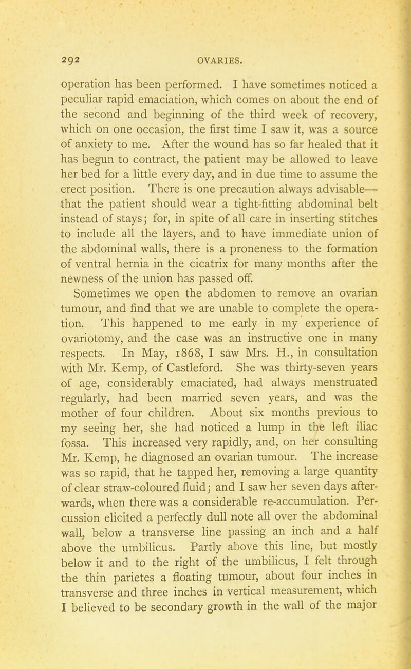 operation has been performed. I have sometimes noticed a peculiar rapid emaciation, which comes on about the end of the second and beginning of the third week of recovery, which on one occasion, the first time I saw it, was a source of anxiety to me. After the wound has so far healed that it has begun to contract, the patient may be allowed to leave her bed for a little every day, and in due time to assume the erect position. There is one precaution always advisable— that the patient should wear a tight-fitting abdominal belt instead of stays; for, in spite of all care in inserting stitches to include all the layers, and to have immediate union of the abdominal walls, there is a proneness to the formation of ventral hernia in the cicatrix for many months after the newness of the union has passed off. Sometimes we open the abdomen to remove an ovarian tumour, and find that we are unable to complete the opera- tion. This happened to me early in my experience of ovariotomy, and the case was an instructive one in many respects. In May, 1868, I saw Mrs. H., in consultation with Mr. Kemp, of Castleford. She was thirty-seven years of age, considerably emaciated, had always menstruated regularly, had been married seven years, and was the mother of four children. About six months previous to my seeing her, she had noticed a lump in the left iliac fossa. This increased very rapidly, and, on her consulting Mr. Kemp, he diagnosed an ovarian tumour. The increase was so rapid, that he tapped her, removing a large quantity of clear straw-coloured fluid; and I saw her seven days after- wards, when there was a considerable re-accumulation. Per- cussion elicited a perfectly dull note all over the abdominal wall, below a transverse line passing an inch and a half above the umbilicus. Partly above this line, but mostly below it and to the right of the umbilicus, I felt through the thin parietes a floating tumour, about four inches in transverse and three inches in vertical measurement, which I believed to be secondary growth in the wall of the major