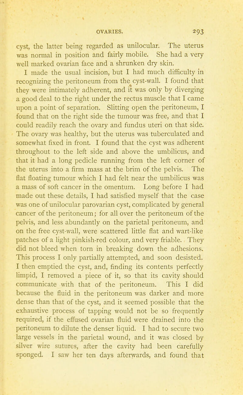cyst, the latter being regarded as unilocular. The uterus was normal in position and fairly mobile. She had a very well marked ovarian face and a shrunken dry skin. I made the usual incision, but I had much difficulty in recognizing the peritoneum from the cyst-wall. I found that they were intimately adherent, and it was only by diverging a good deal to the right under the rectus muscle that I came upon a point of separation. Slitting open the peritoneum, I found that on the right side the tumour was free, and that I could readily reach the ovary and fundus uteri on that side. The ovary was healthy, but the uterus was tuberculated and somewhat fixed in front. I found that the cyst was adherent throughout to the left side and above the umbilicus, and that it had a long pedicle running from the left corner of the uterus into a firm mass at the brim of the pelvis. The flat floating tumour which I had felt near the umbilicus was a mass of soft cancer in the omentum. Long before I had made out these details, I had satisfied myself that the case was one of unilocular parovarian cyst, complicated by general cancer of the peritoneum; for all over the peritoneum of the pelvis, and less abundantly on the parietal peritoneum, and on the free cyst-wall, were scattered little flat and wart-like patches of a light pinkish-red colour, and very friable. They did not bleed when torn in breaking down the adhesions. This process I only partially attempted, and soon desisted. I then emptied the cyst, and, finding its contents perfectly limpid, I removed a piece of it, so that its cavity should communicate with that of the peritoneum. This I did because the fluid in the peritoneum was darker and more dense than that of the cyst, and it seemed possible that the exhaustive process of tapping would not be so frequently required, if the effused ovarian fluid were drained into the peritoneum to dilute the denser liquid. I had to secure two large vessels in the parietal wound, and it was closed by silver wire sutures, after the cavity had been carefully sponged. I saw her ten days afterwards, and found that