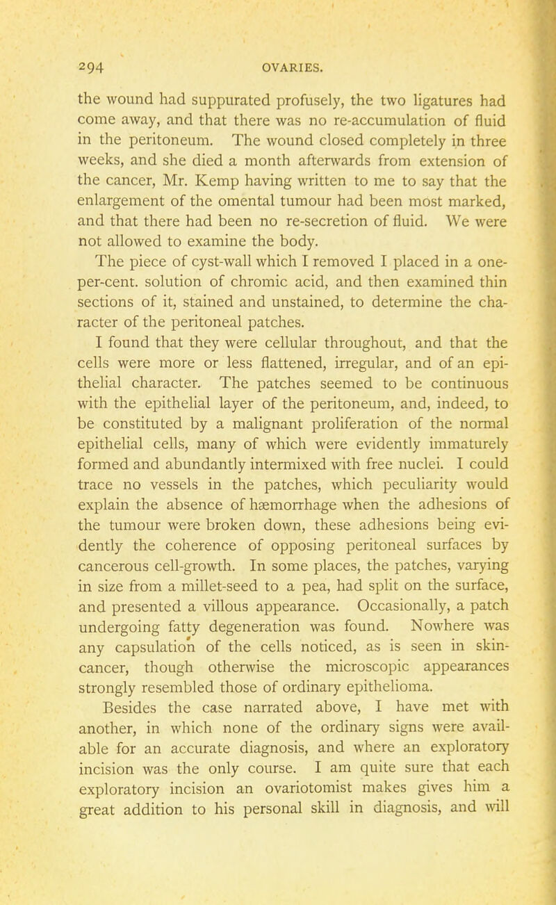 the wound had suppurated profusely, the two ligatures had come away, and that there was no re-accumulation of fluid in the peritoneum. The wound closed completely in three weeks, and she died a month afterwards from extension of the cancer, Mr. Kemp having written to me to say that the enlargement of the omental tumour had been most marked, and that there had been no re-secretion of fluid. We were not allowed to examine the body. The piece of cyst-wall which I removed I placed in a one- per-cent. solution of chromic acid, and then examined thin sections of it, stained and unstained, to determine the cha- racter of the peritoneal patches. I found that they were cellular throughout, and that the cells were more or less flattened, irregular, and of an epi- thelial character. The patches seemed to be continuous with the epithelial layer of the peritoneum, and, indeed, to be constituted by a malignant proliferation of the normal epithelial cells, many of which were evidently immaturely formed and abundantly intermixed with free nuclei. I could trace no vessels in the patches, which peculiarity would explain the absence of haemorrhage when the adhesions of the tumour were broken down, these adhesions being evi- dently the coherence of opposing peritoneal surfaces by cancerous cell-growth. In some places, the patches, varying in size from a millet-seed to a pea, had split on the surface, and presented a villous appearance. Occasionally, a patch undergoing fatty degeneration was found. Nowhere was any capsulation of the cells noticed, as is seen in skin- cancer, though otherwise the microscopic appearances strongly resembled those of ordinary epithelioma. Besides the case narrated above, I have met with another, in which none of the ordinary signs were avail- able for an accurate diagnosis, and where an exploratory incision was the only course. I am quite sure that each exploratory incision an ovariotomist makes gives him a great addition to his personal skill in diagnosis, and will