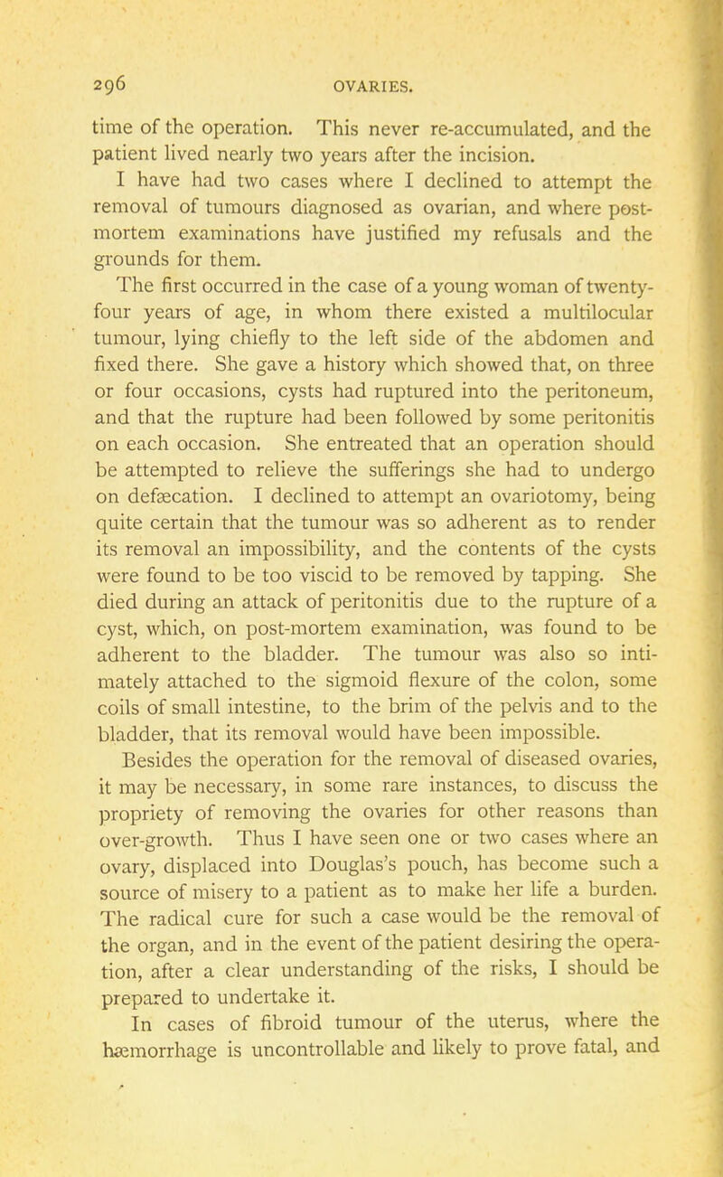 time of the operation. This never re-accumulated, and the patient lived nearly two years after the incision. I have had two cases where I declined to attempt the removal of tumours diagnosed as ovarian, and where post- mortem examinations have justified my refusals and the grounds for them. The first occurred in the case of a young woman of twenty- four years of age, in whom there existed a multilocular tumour, lying chiefly to the left side of the abdomen and fixed there. She gave a history which showed that, on three or four occasions, cysts had ruptured into the peritoneum, and that the rupture had been followed by some peritonitis on each occasion. She entreated that an operation should be attempted to relieve the sufferings she had to undergo on defalcation. I declined to attempt an ovariotomy, being quite certain that the tumour was so adherent as to render its removal an impossibility, and the contents of the cysts were found to be too viscid to be removed by tapping. She died during an attack of peritonitis due to the rupture of a cyst, which, on post-mortem examination, was found to be adherent to the bladder. The tumour was also so inti- mately attached to the sigmoid flexure of the colon, some coils of small intestine, to the brim of the pelvis and to the bladder, that its removal would have been impossible. Besides the operation for the removal of diseased ovaries, it may be necessary, in some rare instances, to discuss the propriety of removing the ovaries for other reasons than over-growth. Thus I have seen one or two cases where an ovary, displaced into Douglas's pouch, has become such a source of misery to a patient as to make her life a burden. The radical cure for such a case would be the removal of the organ, and in the event of the patient desiring the opera- tion, after a clear understanding of the risks, I should be prepared to undertake it. In cases of fibroid tumour of the uterus, where the haemorrhage is uncontrollable and likely to prove fatal, and
