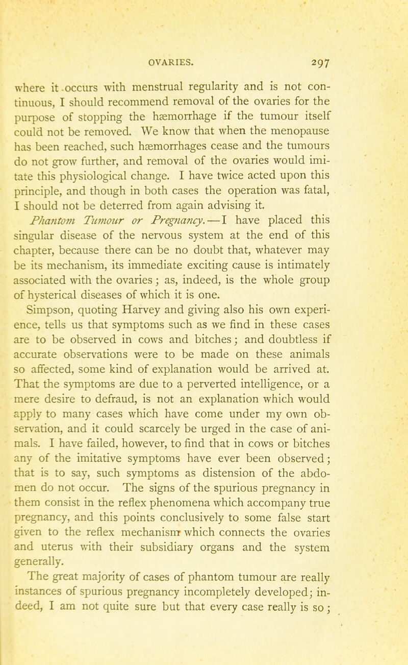 where it-occurs with menstrual regularity and is not con- tinuous, I should recommend removal of the ovaries for the purpose of stopping the haemorrhage if the tumour itself could not be removed. We know that when the menopause has been reached, such haemorrhages cease and the tumours do not grow further, and removal of the ovaries would imi- tate this physiological change. I have twice acted upon this principle, and though in both cases the operation was fatal, I should not be deterred from again advising it. Phantom Tumour or Pregnancy. — I have placed this singular disease of the nervous system at the end of this chapter, because there can be no doubt that, whatever may be its mechanism, its immediate exciting cause is intimately associated with the ovaries; as, indeed, is the whole group of hysterical diseases of which it is one. Simpson, quoting Harvey and giving also his own experi- ence, tells us that symptoms such as we find in these cases are to be observed in cows and bitches; and doubtless if accurate observations were to be made on these animals so affected, some kind of explanation would be arrived at. That the symptoms are due to a perverted intelligence, or a mere desire to defraud, is not an explanation which would apply to many cases which have come under my own ob- servation, and it could scarcely be urged in the case of ani- mals. I have failed, however, to find that in cows or bitches any of the imitative symptoms have ever been observed; that is to say, such symptoms as distension of the abdo- men do not occur. The signs of the spurious pregnancy in them consist in the reflex phenomena which accompany true pregnancy, and this points conclusively to some false start given to the reflex mechanism which connects the ovaries and uterus with their subsidiary organs and the system generally. The great majority of cases of phantom tumour are really instances of spurious pregnancy incompletely developed; in- deed, I am not quite sure but that every case really is so;