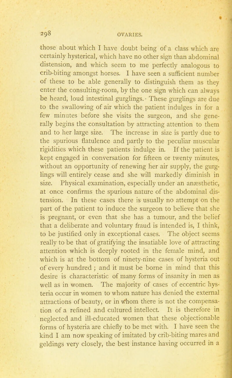 those about which I have doubt being of a class which are certainly hysterical, which have no other sign than abdominal distension, and which seem to me perfectly analogous to crib-biting amongst horses. I have seen a sufficient number of these to be able generally to distinguish them as they enter the consulting-room, by the one sign which can always be heard, loud intestinal gurglings. ■ These gurglings are due to the swallowing of air which the patient indulges in for a few minutes before she visits the surgeon, and she gene- rally begins the consultation by attracting attention to them and to her large size. The increase in size is partly due to the spurious flatulence and partly to the peculiar muscular rigidities which these patients indulge in. If the patient is kept engaged in conversation for fifteen or twenty minutes, without an opportunity of renewing her air supply, the gurg- lings will entirely cease and she will markedly diminish in size. Physical examination, especially under an anaesthetic, at once confirms the spurious nature of the abdominal dis- tension. In these cases there is usually no attempt on the part of the patient to induce the surgeon to believe that she is pregnant, or even that she has a tumour, and the belief that a deliberate and voluntary fraud is intended is, I think, to be justified only in exceptional cases. The object seems really to be that of gratifying the insatiable love of attracting attention which is deeply rooted in the female mind, and which is at the bottom of ninety-nine cases of hysteria out of every hundred ; and it must be borne in mind that this desire is characteristic of many forms of insanity in men as well as in women. The majority of cases of eccentric hys- teria occur in women to whom nature has denied the external attractions of beauty, or in Whom there is not the compensa- tion of a refined and cultured intellect It is therefore in neglected and ill-educated women that these objectionable forms of hysteria are chiefly to be met with. I have seen the kind I am now speaking of imitated by crib-biting mares and geldings very closely, the best instance having occurred in a