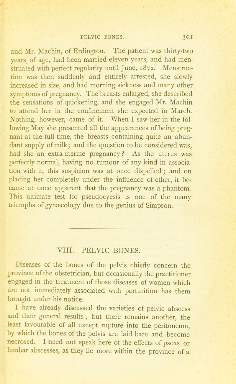and Mr. Machin, of Erdington. The patient was thirty-two years of age, had been married eleven years, and had men- struated with perfect regularity until June, 1872. Menstrua- tion was then suddenly and entirely arrested, she slowly increased in size, and had morning sickness and many other symptoms of pregnancy. The breasts enlarged, she described the sensations of quickening, and she engaged Mr. Machin to attend her in the confinement she expected in March. Nothing, however, came of it. When I saw her in the fol- lowing May she presented all the appearances of being preg- nant at the full time, the breasts containing quite an abun- dant supply of milk; and the question to be considered was, had she an extra-uterine pregnancy? As the uterus was perfectly normal, having no tumour of any kind in associa- tion with it, this suspicion was at once dispelled; and on placing her completely under the influence of ether, it be- came at once apparent that the pregnancy was a phantom. This ultimate test for pseudocyesis is one of the many triumphs of gynaecology due to the genius of Simpson. VIII.—PELVIC BONES. Diseases of the bones of the pelvis chiefly concern the province of the obstetrician, but occasionally the practitioner engaged in the treatment of those diseases of women which are not immediately associated with parturition has them brought under his notice. I have already discussed the varieties of pelvic abscess and their general results; but there remains another, the least favourable of all except rupture into the peritoneum, by which the bones of the pelvis are laid bare and become necrosed. I need not speak here of the effects of psoas or lumbar abscesses, as they lie more within the province of a