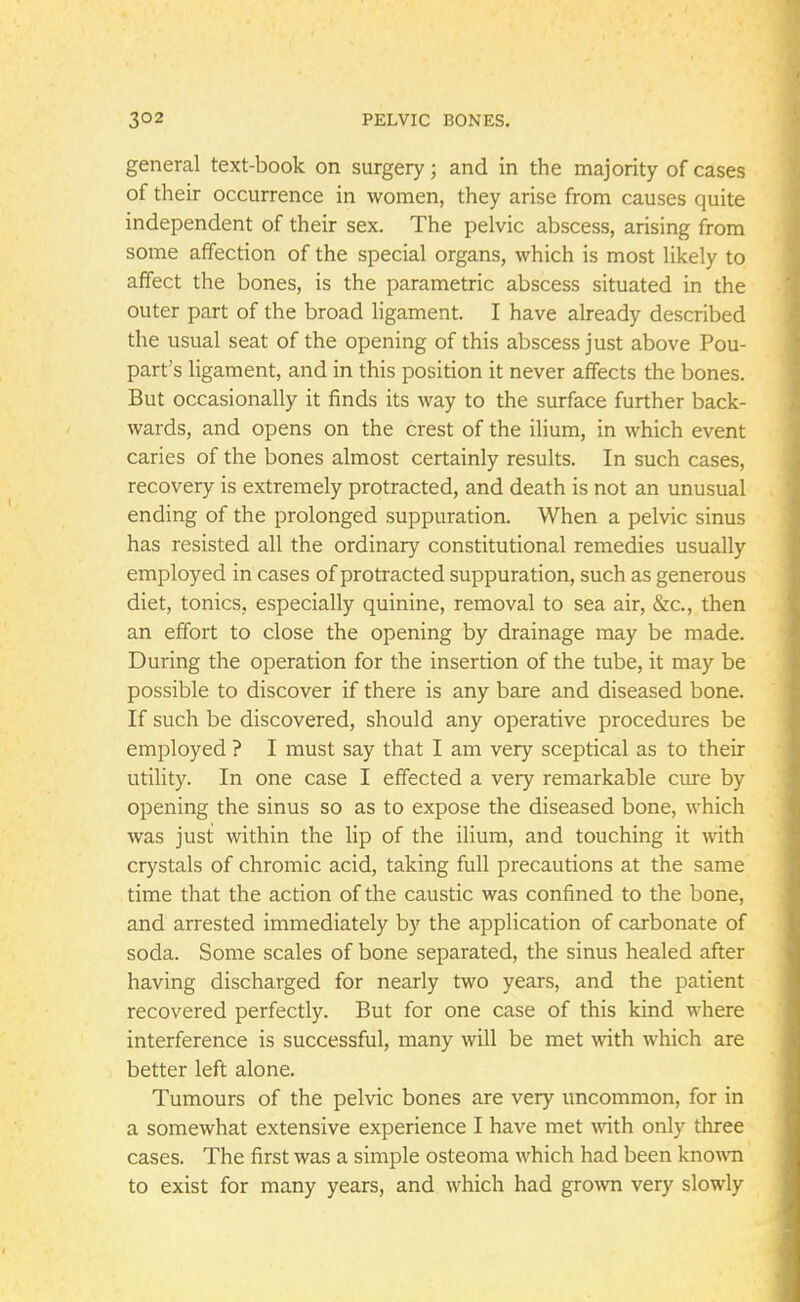 general text-book on surgery; and in the majority of cases of their occurrence in women, they arise from causes quite independent of their sex. The pelvic abscess, arising from some affection of the special organs, which is most likely to affect the bones, is the parametric abscess situated in the outer part of the broad ligament. I have already described the usual seat of the opening of this abscess just above Pou- part's ligament, and in this position it never affects the bones. But occasionally it finds its way to the surface further back- wards, and opens on the crest of the ilium, in which event caries of the bones almost certainly results. In such cases, recovery is extremely protracted, and death is not an unusual ending of the prolonged suppuration. When a pelvic sinus has resisted all the ordinary constitutional remedies usually employed in cases of protracted suppuration, such as generous diet, tonics, especially quinine, removal to sea air, &c, then an effort to close the opening by drainage may be made. During the operation for the insertion of the tube, it may be possible to discover if there is any bare and diseased bone. If such be discovered, should any operative procedures be employed ? I must say that I am very sceptical as to their utility. In one case I effected a very remarkable cure by opening the sinus so as to expose the diseased bone, which was just within the lip of the ilium, and touching it with crystals of chromic acid, taking full precautions at the same time that the action of the caustic was confined to the bone, and arrested immediately by the application of carbonate of soda. Some scales of bone separated, the sinus healed after having discharged for nearly two years, and the patient recovered perfectly. But for one case of this kind where interference is successful, many will be met with which are better left alone. Tumours of the pelvic bones are very uncommon, for in a somewhat extensive experience I have met with only three cases. The first was a simple osteoma which had been known to exist for many years, and which had grown very slowly