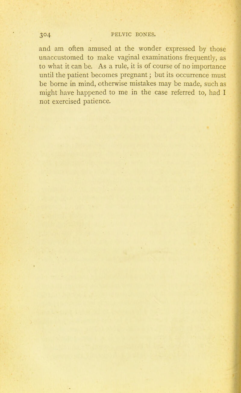 and am often amused at the wonder expressed by those unaccustomed to make vaginal examinations frequently, as to what it can be. As a rule, it is of course of no importance until the patient becomes pregnant; but its occurrence must be borne in mind, otherwise mistakes may be made, such as might have happened to me in the case referred to, had I not exercised patience.