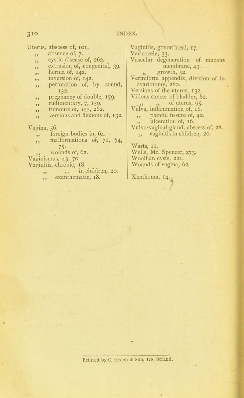 Uterus, abscess of, 101. ,, absence of, 7. cystic disease of, 262. ,, extrusion of, congenital, 39. hernia of, 142. ,, inversion of, 142. ,, perforation of, by sound, 152. ,, pregnancy of double, 179. rudimentary, 7, 150. tumours of, i55j 262. ,, versions and flexions of, 132. Vagina, 56. ,, foreign bodies in, 64. ,, malformations of, 71, 74, 75- ,, wounds of, 62. Vaginismus, 43, 70. Vaginitis, chronic, 18. ,, ,, in children, 20. ,, exanthematic, 18. Vaginitis, gonorrhoea!, 17. Varicocele, 33. Vascular degeneration of mucous membrane, 43. ,» growth, 52. Vermiform appendix, division of in ovariotomy, 280. Versions of the uterus, 132. Villous cancer of bladder, 82. . >> ,» of uterus, 95. Vulva, inflammation of, 16. ,, painful fissure of, 42. ,, ulceration of, 16. Vulvo-vaginal gland, abscess of, 28. „ vaginitis in children, 20. Warts, 11. Wells, Mr. Spencer, 273. Woolfian cysts, 221. Wounds of vagina, 62. Xanthoma, 14. • ■Printed by C. Green & Son, 178, Strand.