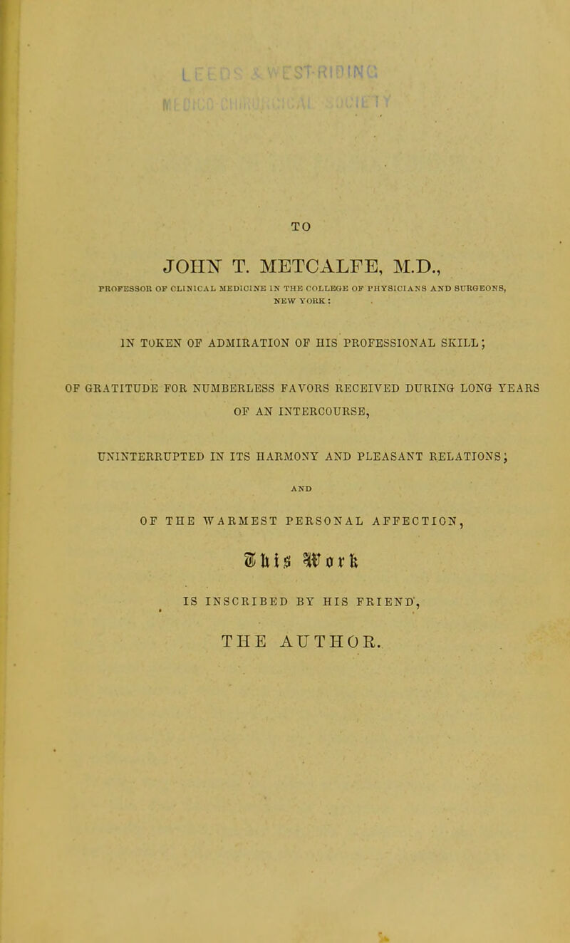 f-RiniNG TO JOHN T. METCALFE, M.D., PROFESSOR OF CLIMCAL MEDICINE IN THE COLLEGE OF PHYSICIANS AND SURGEONS, NEW YORK : IN TOKEN OF ADMIRATION OF HIS PROFESSIONAL SKILL \ OF GRATITUDE FOR NUMBERLESS FAVORS RECEIVED DURING LONG YEARS OF AN INTERCOURSE, UNINTERRUPTED IN ITS HARMONY AND PLEASANT RELATIONS; AND OF THE WARMEST PERSONAL AFFECTION, Miss Worfc IS INSCRIBED BY HIS FRIEND', THE AUTHOR.