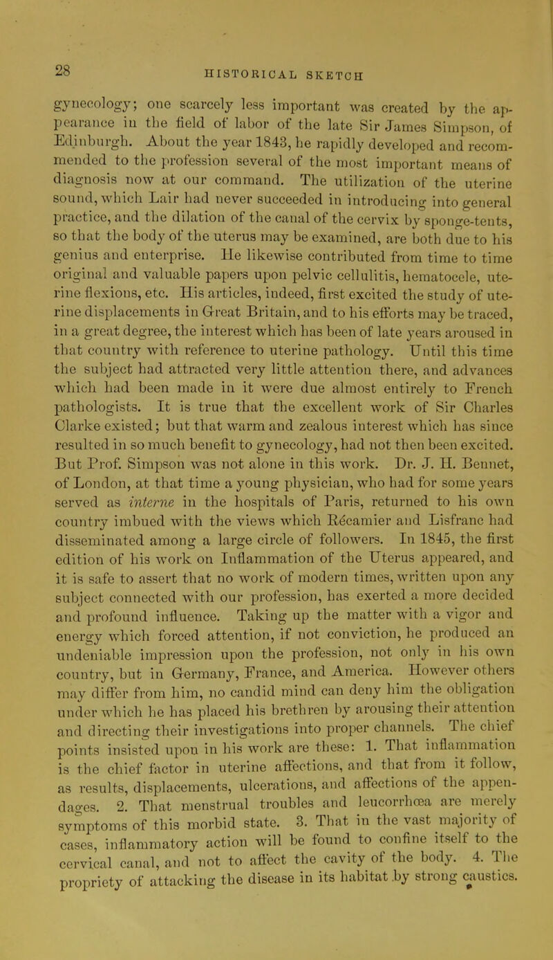 gynecology; one scarcely less important was created by the ap- pearance in the field of labor of the late Sir James Simpson, of Edinburgh. About the year 1843, he rapidly developed and recom- mended to the profession several of the most important means of diagnosis now at our command. The utilization of the uterine sound, which Lair had never succeeded in introducing into general practice, and the dilation of the canal of the cervix by sponge-tents, so that the body of the uterus may be examined, are both due to his genius and enterprise. He likewise contributed from time to time original and valuable papers upon pelvic cellulitis, hematocele, ute- rine flexions, etc. His articles, indeed, first excited the study of ute- rine displacements in Great Britain, and to his efforts may be traced, in a great degree, the interest which has been of late years aroused in that country with reference to uterine pathology. Until this time the subject had attracted very little attention there, and advances which had been made in it were due almost entirely to French pathologists. It is true that the excellent work of Sir Charles Clarke existed; but that warm and zealous interest which has since resulted in so much benefit to gynecology, had not then been excited. But Prof. Simpson was not alone in this work. Dr. J. H. Bennet, of London, at that time a young physician, who had for some years served as interne in the hospitals of Paris, returned to his own country imbued with the views which Recamier and Lisfranc had disseminated among a large circle of followers. In 1845, the first edition of his work on Inflammation of the Uterus appeared, and it is safe to assert that no work of modern times, written upon any subject connected with our profession, has exerted a more decided and profound influence. Taking up the matter with a vigor and energy which forced attention, if not conviction, he produced an undeniable impression upon the profession, not only in his own country, but in Germany, France, and America. However others may differ from him, no candid mind can deny him the obligation under which he has placed his brethren by arousing their attention and directing their investigations into proper channels. The chief points insisted upon in his work are these: 1. That inflammation is the chief factor in uterine affections, and that from it follow, as results, displacements, ulcerations, and affections of the appen- dages. 2. That menstrual troubles and leucorrhcea are merely symptoms of this morbid state. 3. That in the vast majority of cases, inflammatory action will be found to confine itself to the cervical canal, and not to affect the cavity of the body. 4. The propriety of attacking the disease in its habitat .by strong caustics.