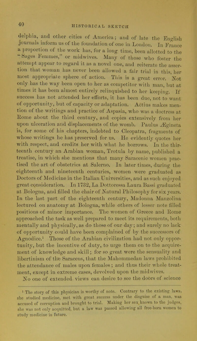 HISTORICAL SKETCH delphia, and other cities of America; and of late the English journals inform us of the foundation of one in London. In France a proportion of the work has, for a long time, been allotted to the Sages Femmes, or midvvives. Many of those who foster the attempt appear to regard it as a novel one, and reiterate the asser- tion that woman has never been allowed a fair trial in this her most appropriate sphere of action. This is a great error. Not only has the way been open to her as competitor with man, but at times it has been almost entirely relinquished to her keeping. If success has not attended her efforts, it has been due, not to want of opportunity, but of capacity or adaptation. Actius makes men- tion of the writings and practice of Aspasia, who was a doctress at Rome about the third century, and copies extensively from her upon ulceration and displacements of the womb. Paulus JEgineta is, for some of his chapters, indebted to Cleopatra, fragments of whose writings he has preserved for us. He evidently quotes her with respect, and credits her with what he borrows. In the thir- teenth century an Arabian woman, Trotula by name, published a treatise, in which she mentions that many Saracenic women prac- tised the art of obstetrics at Salerno. In later times, durino- the eighteenth and nineteenth centuries, women were graduated as Doctors of Medicine in the Italian Universities, and as such enjoyed great consideration. In 1732, La Dottoressa Laura Bassi graduated at Bologna, and filled the chair of Natural Philosophy for six years. In the last part of the eighteenth century, Madonna Manzolina lectured on anatomy at Bologna, while others of lesser note filled positions of minor importance. The women of Greece and Rome approached the task as well prepared to meet its requirements, both mentally and physically, as do those of our day; and surely no lack of opportunity could have been complained of by the successors of Agnodice.1 Those of the Arabian civilization had not only oppor- tunity, but the incentive of duty, to urge them on to the acquire- ment of knowledge and skill; for so great were the sensuality and libertinism of the Saracens, that the Mahommedan la ws prohibited the attendance of males upon females ; and thus their whole treat- ment, except in extreme cases, devolved upon the midwives. No one of extended, views can desire to see the doOrs of science 1 The story of this physician is worthy of note. Contrary to the existing laws, she studied medicine, met with great success under the disguise of a man, was accused of corruption and brought to trial. Making her sex.known to the judges, she was not only acquitted, but a law was passed allowing all freeboru women to study medicine in future.