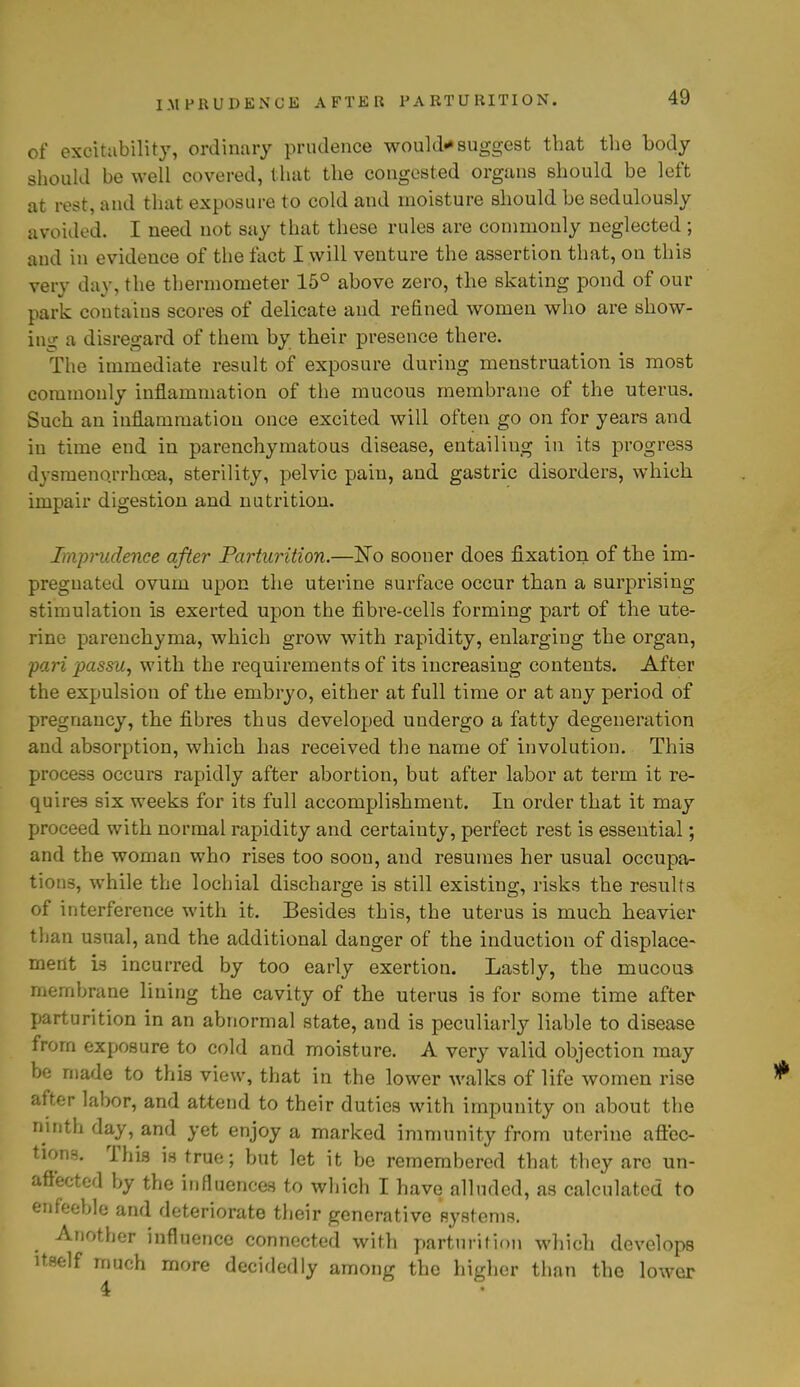 IMPRUDENCE AFTER PARTURITION. of excitability, ordinary prudence would*suggest that the body should be well covered, that the congested organs should be left at rest, and that exposure to cold and moisture should be sedulously avoided. I need not say that these rules are commonly neglected; and in evidence of the fact I will venture the assertion that, on this very day, the thermometer 15° above zero, the skating pond of our park contains scores of delicate and refined women who are show- ing a disregard of them by their presence there. The immediate result of exposure during menstruation is most commonly inflammation of the mucous membrane of the uterus. Such an inflammation once excited will often go on for years and in time end in parenchymatous disease, entailing in its progress dysmeno.rrhoea, sterility, pelvic pain, and gastric disorders, which impair digestion and nutrition. Imprudence after Parturition.—No sooner does fixation of the im- pregnated ovum upon the uterine surface occur than a surprising stimulation is exerted upon the fibre-cells forming part of the ute- rine parenchyma, which grow with rapidity, enlarging the organ, pari passu, with the requirements of its increasing contents. After the expulsion of the embryo, either at full time or at any period of pregnancy, the fibres thus developed undergo a fatty degeneration and absorption, which has received the name of involution. This process occurs rapidly after abortion, but after labor at term it re- quires six weeks for its full accomplishment. In order that it may proceed with normal rapidity and certainty, perfect rest is essential; and the woman who rises too soon, and resumes her usual occupa- tions, while the lochial discharge is still existing, risks the results of interference with it. Besides this, the uterus is much heavier than usual, and the additional danger of the induction of displace- ment is incurred by too early exertion. Lastly, the mucou3 membrane lining the cavity of the uterus is for some time after parturition in an abnormal state, and is peculiarly liable to disease from exposure to cold and moisture. A very valid objection may be made to this view, that in the lower walks of life women rise after labor, and attend to their duties with impunity on about the ninth day, and yet enjoy a marked immunity from uterine affec- tions. This is true; but let it be remembered that they arc un- affected by the influences to which I have alluded, as calculated to enfeeble and deteriorate their generative systems. Another influence connected with parturition which develops itself much more decidedly among the higher than the lower