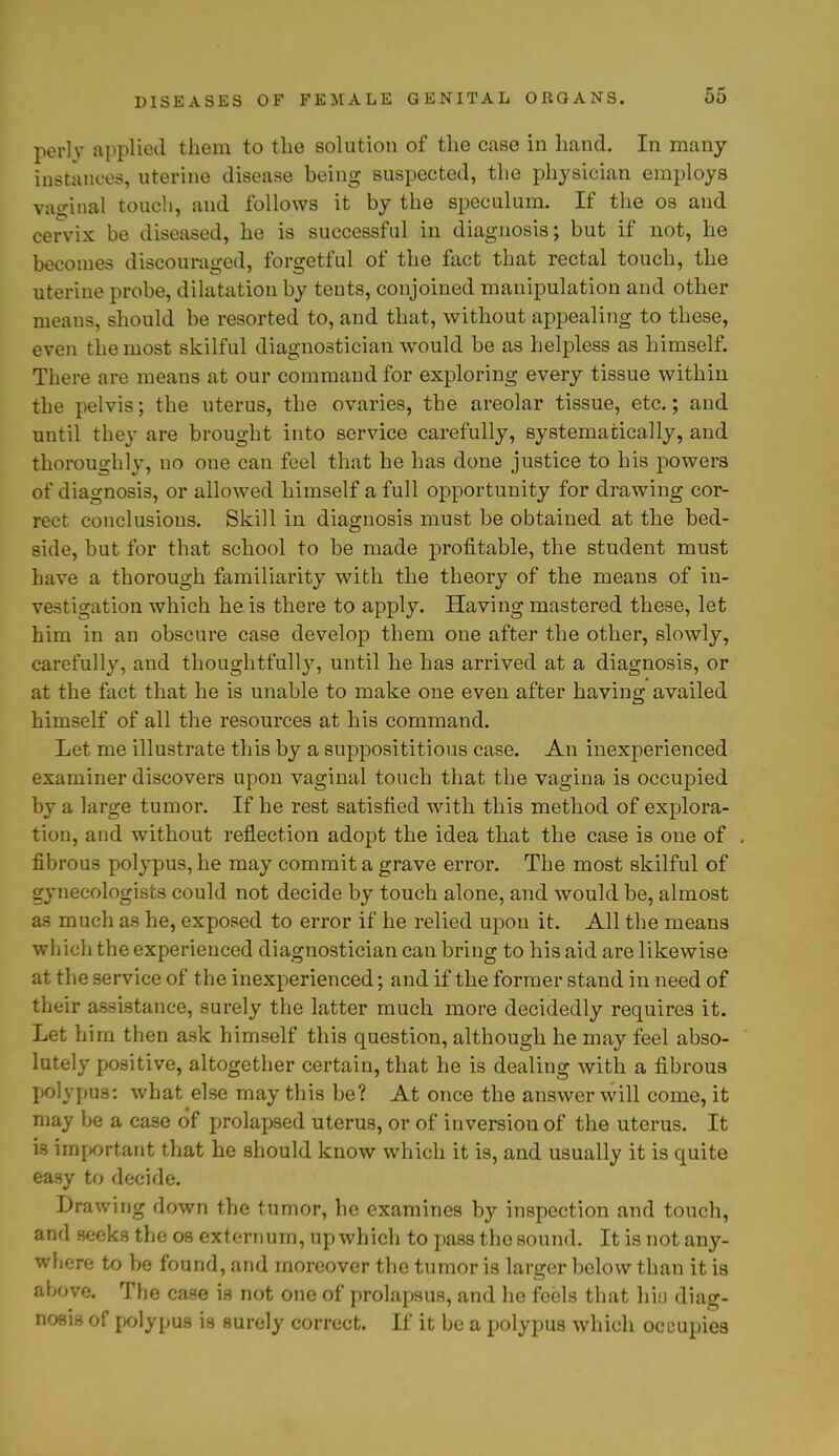 perly applied them to the solution of the case in hand. In many instances, uterine disease being suspected, the physician employs vaginal touch, and follows it by the speculum. If the os and cervix be diseased, he is successful in diagnosis; but if not, he becomes discouraged, forgetful of the fact that rectal touch, the uterine probe, dilatation by tents, conjoined manipulation and other means, should be resorted to, and that, without appealing to these, even the most skilful diagnostician would be as helpless as himself. There are means at our command for exploring every tissue within the pelvis; the uterus, the ovaries, the areolar tissue, etc.; and until they are brought into service carefully, systematically, and thoroughly, no one can feel that he has done justice to his powers of diagnosis, or allowed himself a full opportunity for drawing cor- rect conclusions. Skill in diagnosis must be obtained at the bed- side, but for that school to be made profitable, the student must have a thorough familiarity with the theory of the means of in- vestigation which he is there to apply. Having mastered these, let him in an obscure case develop them one after the other, slowly, carefully, and thoughtfully, until he has arrived at a diagnosis, or at the fact that he is unable to make one even after having availed himself of all the resources at his command. Let me illustrate this by a supposititious case. An inexperienced examiner discovers upon vaginal touch that the vagina is occupied by a large tumor. If he rest satisfied with this method of explora- tion, and without reflection adopt the idea that the case is one of fibrous polypus, he may commit a grave error. The most skilful of gynecologists could not decide by touch alone, and would be, almost as much as he, exposed to error if he relied upon it. All the means which the experienced diagnostician can bring to his aid are likewise at the service of the inexperienced; and if the former stand in need of their assistance, surely the latter much more decidedly requires it. Let him then ask himself this question, although he may feel abso- lutely positive, altogether certain, that he is dealing with a fibrous polypus: what else may this be? At once the answer will come, it may be a case of prolapsed uterus, or of inversion of the uterus. It is important that he should know which it is, and usually it is quite easy to decide. Drawing down the tumor, he examines by inspection and touch, and seeks the os externum, up which to pass the sound. It is not any- where to be found, and moreover the tumor is larger below than it is above. The case is not one of prolapsus, and he feels that hifj diag- nosis of polypus is surely correct. If it be a polypus which occupies