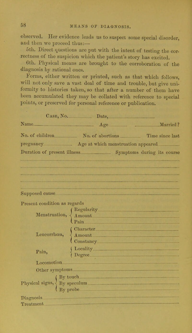 observed. Her evidence leads us to suspect some special disorder, and then we proceed thus:— 5th. Direct questions are put with the intent of testing the cor- rectness of the suspicion which the patient's story has excited. 6th. Physical means are brought to the corroboration of the diagnosis by rational ones. Forms, either written or printed, such as that which follows, will not only save a vast deal of time and trouble, but give uni- formity to histories taken, so that after a number of them have been accumulated they may be collated with reference to special points, or preserved for personal reference or publication. Case, No _ Date,„.. Name _ Age _. _ Married? No. of children No. of abortions Time since last pregnancy _ Age at which menstruation appeared Duration of present illness Symptoms during its course Supposed cause Present condition as regards j Regularity Menstruation, J Amount I Pain Character.... Amount Constancy.. Locality Degree Leucorrhcea, Pain, Locomotion Other symptoms {By touch By speculum.... By probe Diagnosis Treatment