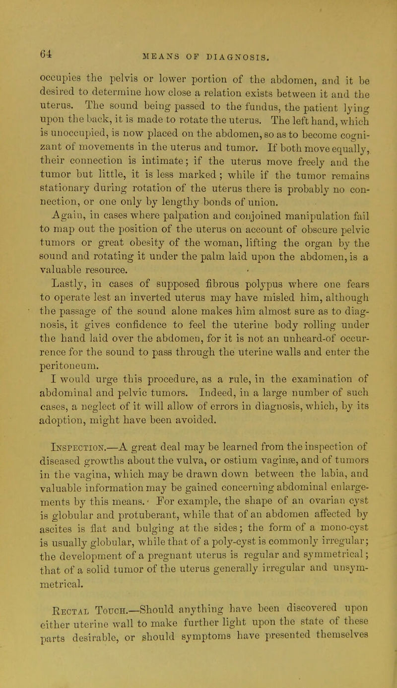 occupies the pelvis or lower portion of the abdomen, and it be desired to determine how close a relation exists between it and the uterus. The sound being passed to the fundus, the patient lying upon the back, it is made to rotate the uterus. The left hand, which is unoccupied, is now placed on the abdomen, so as to become coo-ni- zant of movements in the uterus and tumor. If both move equally, their connection is intimate; if the uterus move freely and the tumor but little, it is less marked; while if the tumor remains stationary during rotation of the uterus there is probably no con- nection, or one only by lengthy bonds of union. Again, in cases where palpation and conjoined manipulation fail to map out the position of the uterus on account of obscure pelvic tumors or great obesity of the woman, lifting the organ by the sound and rotating it under the palm laid upon the abdomen, is a valuable resource. Lastly, in cases of supposed fibrous polypus where one fears to operate lest an inverted uterus may have misled him, although the passage of the sound alone makes him almost sure as to diag- nosis, it gives confidence to feel the uterine body rolling under the hand laid over the abdomen, for it is not an unheard-of occur- rence for the sound to pass through the uterine walls and enter the peritoneum. I would urge this procedure, as a rule, in the examination of abdominal and pelvic tumors. Indeed, in a large number of such cases, a neglect of it will allow of errors in diagnosis, which, by its adoption, might have been avoided. Inspection.—A great deal may be learned from the inspection of diseased growths about the vulva, or ostium vaginae, and of tumors in the vagina, which may be drawn down between the labia, and valuable information may be gained concerning abdominal enlarge- ments by this means. • For example, the shape of an ovarian cyst is globular and protuberant, while that of an abdomen affected by ascites is flat and bulging at the sides; the form of a mono-cyst is usually globular, while that of a poly-cyst is commonly irregular; the development of a pregnant uterus is regular and symmetrical; that of a solid tumor of the uterus generally irregular and unsym- metrical. Rectal Touch.—Should anything have been discovered upon either uterine wall to make further light upon the state of these parts desirable, or should symptoms have presented themselves