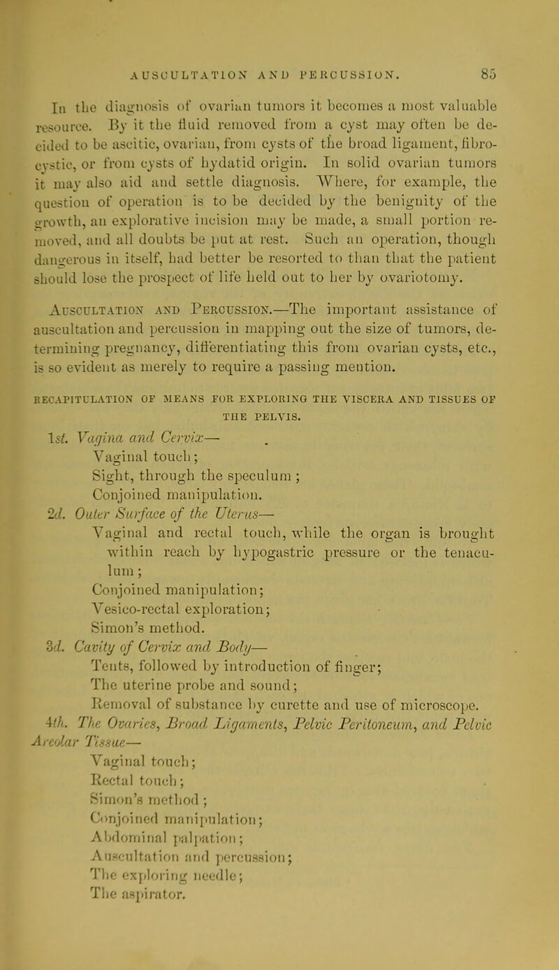 In the diagnosis of ovarian tumors it becomes a most valuable resource. By it the fluid removed from a cyst may often be de- cided to be ascitic, ovarian, from cysts of the broad ligament, fibro- cystic, or from cysts of hydatid origin. In solid ovarian tumors it may also aid and settle diagnosis. Where, for example, the question of operation is to be decided by the benignity of the growth, an explorative incision may be made, a small portion re- moved, and all doubts be put at rest. Such an operation, though dangerous in itself, had better be resorted to than that the patient should lose the prospect of life held out to her by ovariotomy. Auscultation and Percussion.—The important assistance of auscultation and percussion in mapping out the size of tumors, de- termining pregnancy, differentiating this from ovarian cysts, etc., is so evident as merely to require a passing mention. RECAPITULATION OF MEANS FOR EXPLORING THE VISCERA AND TISSUES OF THE PELVIS. 1st. Vagina and Cervix— Vaginal touch; Sight, through the speculum ; Conjoined manipulation. 2d. Outer Surface of the Uterus— Vaginal and rectal touch, while the organ is brought within reach by hypogastric pressure or the tenacu- lum ; Conjoined manipulation; Vesico-rectal exploration; Simon's method. Zd. Cavity of Cervix and. Body— Tents, followed by introduction of finger; The uterine probe and sound; Removal of substance by curette and use of microscope. 4///.. The Ovaries, Broad Ligaments, Pelvic Peritoneum, and Pelvic Areolar Tissue— Vaginal touch; Rectal touch; Simon's method ; Conjoined manipulation; Abdominal palpation; Auscultation and percussion; The exploring needle; The aspirator.