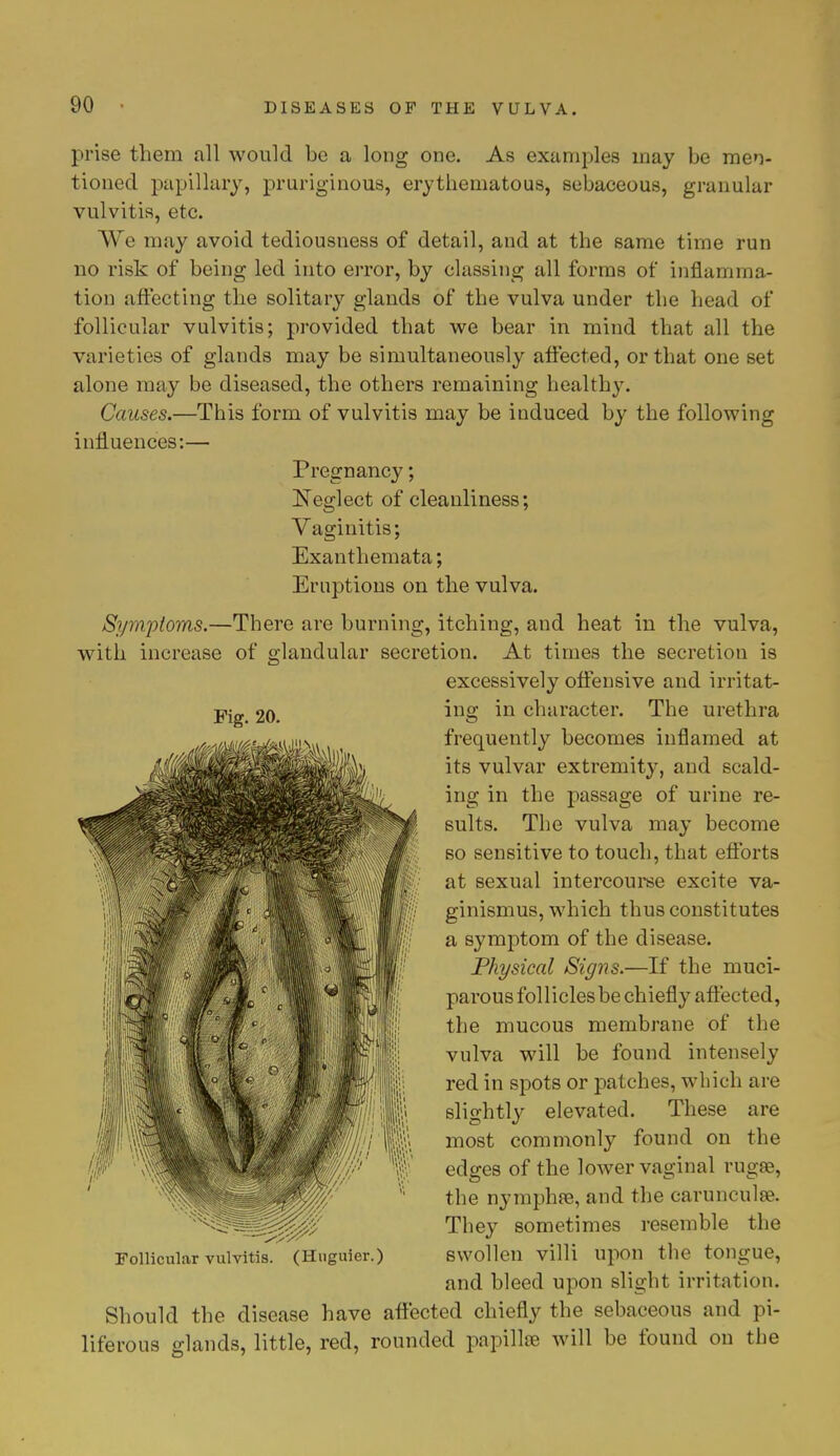 prise them all would be a long one. As examples may be men- tioned pupillary, pruriginous, erythematous, sebaceous, granular vulvitis, etc. We may avoid tediousness of detail, and at the same time run no risk of being led into error, by classing all forms of inflamma- tion affecting the solitary glands of the vulva under the head of follicular vulvitis; provided that we bear in mind that all the varieties of glands may be simultaneously affected, or that one set alone may be diseased, the others remaining health)7. Causes.—This form of vulvitis may be induced by the following influences:— Pregnancy; Neglect of cleanliness; Vaginitis; Exanthemata; Eruptions on the vulva. Symptoms.—There are burning, itching, and heat in the vulva, with increase of glandular secretion. At times the secretion is excessively offensive and irritat- ing in character. The urethra frequently becomes inflamed at its vulvar extremity, and scald- ing in the passage of urine re- sults. The vulva may become so sensitive to touch, that efforts at sexual intercourse excite va- ginismus, which thus constitutes a symptom of the disease. Physical Signs.—If the muci- parous follicles be chiefly affected, the mucous membrane of the vulva will be found intensely red in spots or patches, which are slightly elevated. These are most commonly found on the edges of the lower vaginal rugae, the nymphfe, and the carunculse. They sometimes resemble the swollen villi upon the tongue, and bleed upon slight irritation. Should the disease have affected chiefly the sebaceous and pi- liferous glands, little, red, rounded papilla? will be found on the Fig. 20. Follicular vulvitis. (Huguier.)