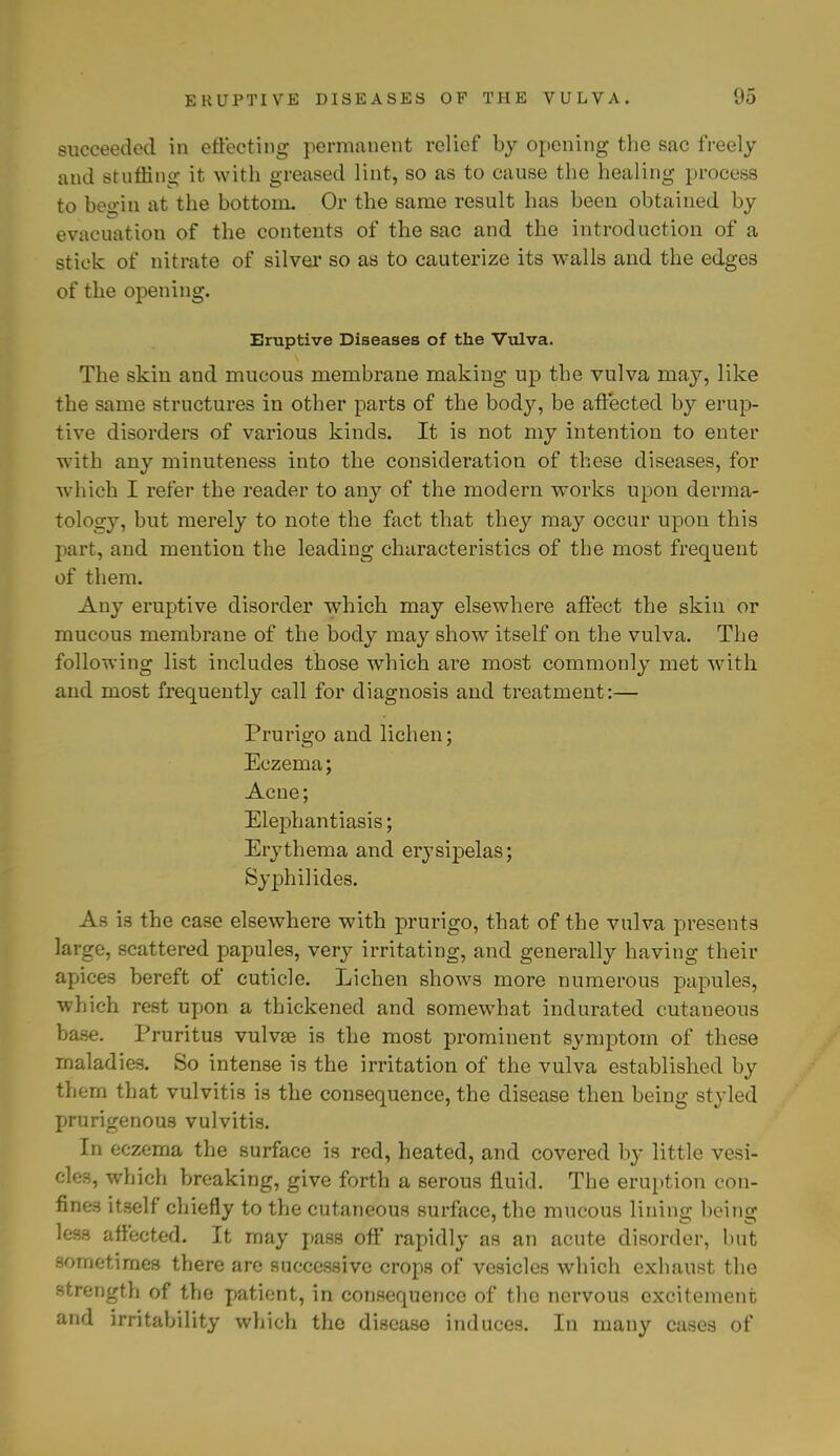 succeeded in effecting permanent relief by opening the sac freely and stuffing it with greased lint, so as to cause the healing process to beo-in at the bottom. Or the same result has been obtained by evacuation of the contents of the sac and the introduction of a stick of nitrate of silver so as to cauterize its walls and the edges of the opening. Eruptive Diseases of the Vulva. The skin and mucous membrane making up the vulva may, like the same structures in other parts of the body, be affected by erup- tive disorders of various kinds. It is not my intention to enter with any minuteness into the consideration of these diseases, for which I refer the reader to any of the modern works upon derma- tology, but merely to note the fact that they may occur upon this part, and mention the leading characteristics of the most frequent of them. Any eruptive disorder which may elsewhere affect the skin or mucous membrane of the body may show itself on the vulva. The following list includes those which are most commonly met with and most frequently call for diagnosis and treatment :— Prurigo and lichen; Eczema; Acne; Elephantiasis; Erythema and erysipelas; Sy phi! ides. As is the case elsewhere with prurigo, that of the vulva presents large, scattered papules, very irritating, and generally having their apices bereft of cuticle. Lichen shows more numerous papules, which rest upon a thickened and somewhat indurated cutaneous base. Pruritus vulvae is the most prominent symptom of these maladies. So intense is the irritation of the vulva established by them that vulvitis is the consequence, the disease then being styled prurigenous vulvitis. In eczema the surface is red, heated, and covered by little vesi- cles, which breaking, give forth a serous fluid. The eruption con- fines itself chiefly to the cutaneous surface, the mucous lining being less affected. It may pass off rapidly as an acute disorder, but sometimes there are successive crops of vesicles which exhaust the strength of the patient, in consequence of the nervous excitement and irritability which the disease induces. In many cases of
