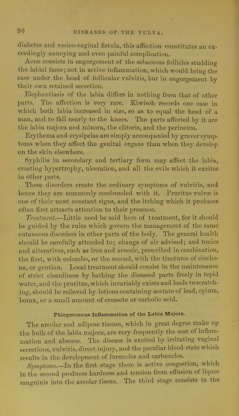 diabetes and vesieo-vaginal fistula, this affection constitutes an ex- ceedingly annoying and even painful complication. Acne consists in engorgement of the sebaceous follicles studding the labial faces; not in active inflammation, which would bring the case under the head of follicular vulvitis, but in engorgement by their own retained secretion. Elephantiasis of the labia differs in nothing from that of other parts. The affection is very rare. Kiwisch records one case in which both labia increased in size, so as to equal the head of a man, and to fall nearly to the knees. The parts affected by it are the labia majora and minora, the clitoris, and the perineum. Erythema and erysipelas are simply accompanied by graver symp- toms when they affect the genital organs than when they develop on the skin elsewhere. Syphilis in secondary and tertiary form may affect the labia, creating hypertrophy, ulceration, and all the evils which it excites in other parts. These disorders create the ordinary symptoms of vulvitis, and hence they are commonly confounded with it. Pruritus vulvre is one of their most constant signs, and the itching which it produces often first attracts attention to their presence.. Treatment.—Little need be said here of treatment, for it should be guided by the rules which govern the management of the same cutaneous disorders in other parts of the body. The general health should be carefully attended to; change of air advised; and tonics and alteratives, such as iron and arsenic, prescribed in combination, the first, with Colombo, or the second, with the tinctures of cincho- na, or gentian. Local treatment should consist in the maintenance of strict cleanliness by bathing the diseased parts freely in tepid water, and the pruritus, which invariably exists and leads to scratch- ing, should be relieved by lotions containing acetate of lead, opium, borax, or a small amount of creasote or carbolic acid. Phlegmonous Inflammation of the Labia Majora. The areolar and adipose tissues, which in great degree make up the bulk of the labia majora, are very frequently the seat of inflam- mation and abscess. The disease is excited by irritating vaginal secretions, vulvitis, direct injury, and the peculiar blood state which results in the development of furuncles and carbuncles. Symptoms.—-In the first stage there is active congestion, which in the second produces hardness and tension from effusion of liquor sanguinis into the areolar tissue. The third stage consists in the
