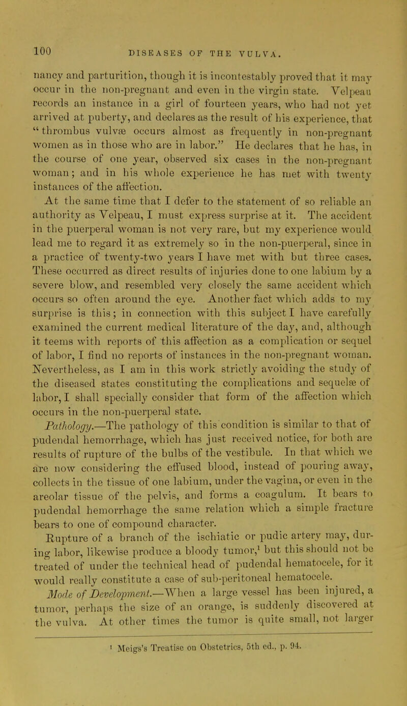 nancy and parturition, though it is incontestably proved that it may occur in the non-pregnant and even in the virgin state. Velpeau records an instance in a girl of fourteen years, who had not yet arrived at puberty, and declares as the result of his experience, that  thrombus vulvae occurs almost as frequently in non-pregnant women as in those who are in labor. He declares that he has, in the course of one year, observed six cases in the non-pregnant woman; and in his whole experience he has met with twenty instances of the affection. At the same time that I defer to the statement of so reliable an authority as Velpeau, I must express surprise at it. The accident in the puerperal woman is not very rare, but my experience would lead me to regard it as extremely so in the non-puerperal, since in a practice of twenty-two years I have met with but three cases. These occurred as direct results of injuries done to one labium by a severe blow, and resembled very closely the same accident which occurs so often around the eye. Another fact which adds to my surprise is this; in connection with this subject I have carefully examined the current medical literature of the day, and, although it teems with reports of this affection as a complication or sequel of labor, I find no reports of instances in the non-pregnant woman. Nevertheless, as I am in this work strictly avoiding the study of the diseased states constituting the complications and sequelae of labor, I shall specially consider that form of the affection which occurs in the non-puerperal state. Pathology.—The pathology of this condition is similar to that of pudendal hemorrhage, which has just received notice, for both are results of rupture of the bulbs of the vestibule. In that which we are now considering the effused blood, instead of pouring away, collects in the tissue of one labium, under the vagina, or even in the areolar tissue of the pelvis, and forms a coagulum. It bears to pudendal hemorrhage the same relation which a simple fracture bears to one of compound character. Rupture of a branch of the ischiatic or pudic artery may, dur- ing labor, likewise produce a bloody tumor,1 but this should not be treated of under the technical head of pudendal hematocele, for it would really constitute a case of sub-peritoneal hematocele. Mode of Development—When a large vessel has been injured, a tumor, perhaps the size of an orange, is suddenly discovered at the vulva. At other times the tumor is quite small, not larger 1 Meigs's Treatise on Obstetrics, 5th ed., p. 94.