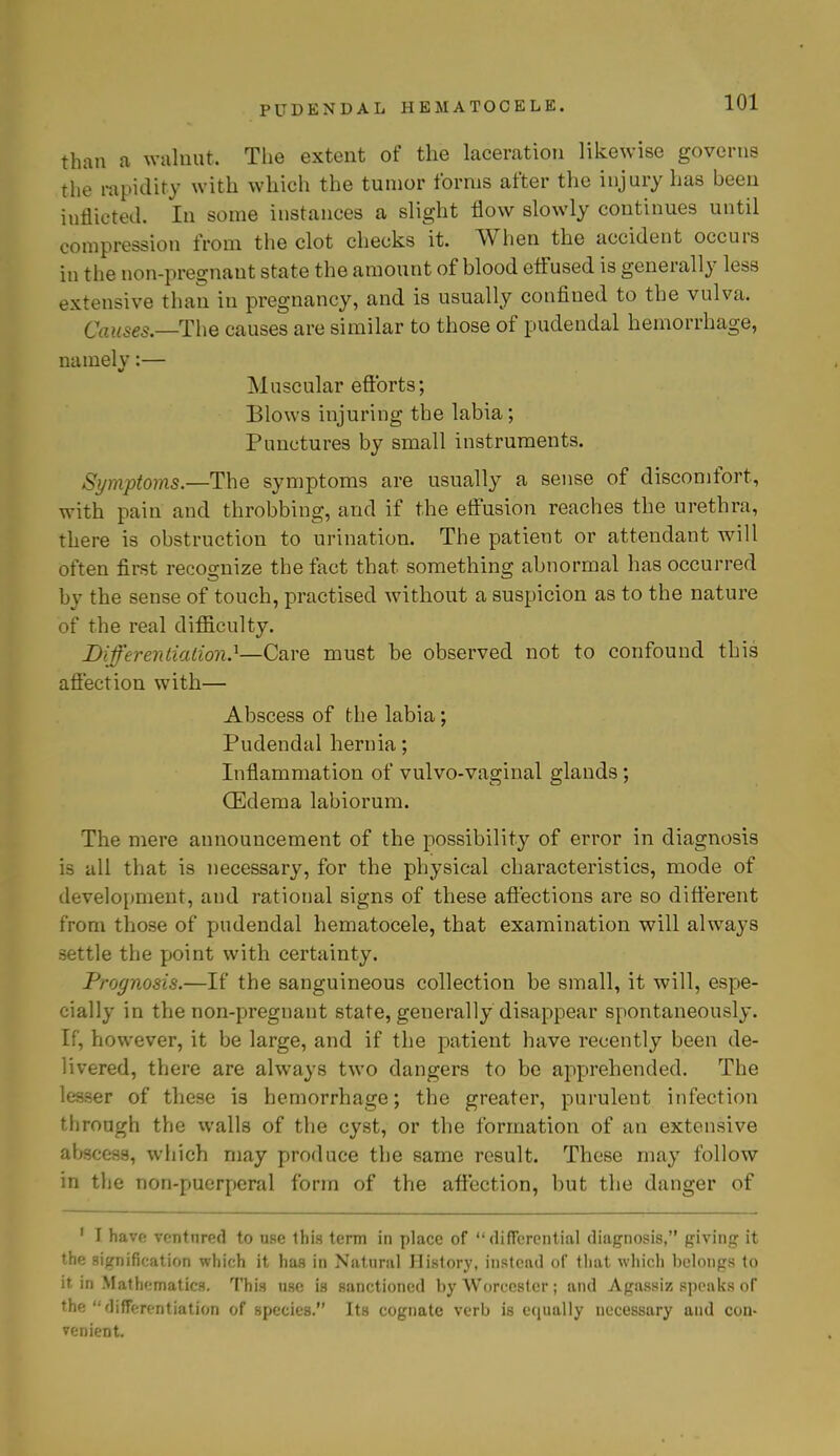 than a walnut. The extent of the laceration likewise governs the rapidity with which the tumor forms after the injury has been inflicted. In some instances a slight flow slowly continues until compression from the clot checks it. When the accident occurs in the non-pregnant state the amount of blood effused is generally less extensive than in pregnancy, and is usually confined to the vulva. Causes.—The causes are similar to those of pudendal hemorrhage, namelv:— Muscular efforts; Blows injuring the labia; Punctures by small instruments. Symptoms.—The symptoms are usually a sense of discomfort, with pain and throbbing, and if the effusion reaches the urethra, there is obstruction to urination. The patient or attendant will often first recognize the fact that something abnormal has occurred by the sense of touch, practised without a suspicion as to the nature of the real difficulty. Differentiation.1—Care must be observed not to confound this affection with— Abscess of the labia; Pudendal hernia; Inflammation of vulvo-vaginal glands; (Edema labiorum. The mere announcement of the possibility of error in diagnosis is all that is necessary, for the physical characteristics, mode of development, and rational signs of these affections are so different from those of pudendal hematocele, that examination will always settle the point with certainty. Prognosis.—If the sanguineous collection be small, it will, espe- cially in the non-pregnant state, generally disappear spontaneously. If, however, it be large, and if the patient have recently been de- livered, there are always two dangers to be apprehended. The lesser of these is hemorrhage; the greater, purulent infection through the walls of the cyst, or the formation of an extensive abscess, which may produce the same result. These may follow in the non-puerperal form of the affection, but the danger of 1 I have ventnred to use this term in place of differential diagnosis, giving it the signification which it has in Natural History, instead of that which belongs to it in Mathematics. This use is sanctioned by Worcester; and Agassiz speaks of the  differentiation of species. Its cognate verb is equally necessary and con- venient.