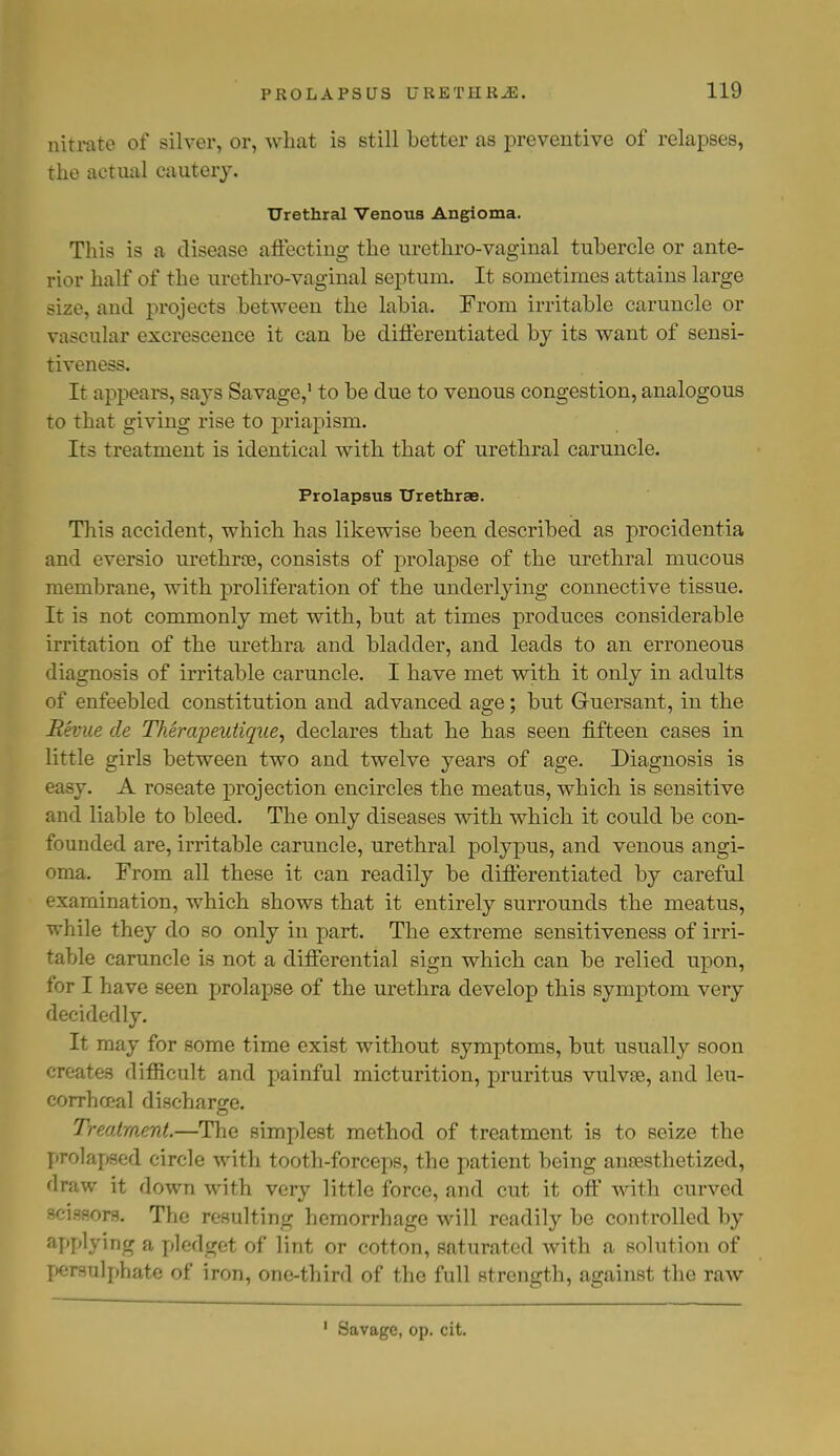 nitrate of silver, or, what is still better as preventive of relapses, the actual cautery. Urethral Venous Angioma. This is a disease affecting the urethro-vaginal tubercle or ante- rior half of the urethro-vaginal septum. It sometimes attains large size, and projects between the labia. From irritable caruncle or vascular excrescence it can be differentiated by its want of sensi- tiveness. It appears, says Savage,1 to be due to venous congestion, analogous to that giving rise to priapism. Its treatment is identical with that of urethral caruncle. Prolapsus Urethrae. This accident, which has likewise been described as procidentia and eversio urethral, consists of prolapse of the urethral mucous membrane, with proliferation of the underlying connective tissue. It is not commonly met with, but at times produces considerable irritation of the urethra and bladder, and leads to an erroneous diagnosis of irritable caruncle. I have met with it only in adults of enfeebled constitution and advanced age; but Guersant, in the Revue de Therapeutique, declares that he has seen fifteen cases in little girls between two and twelve years of age. Diagnosis is easy. A roseate projection encircles the meatus, which is sensitive and liable to bleed. The only diseases with which it could be con- founded are, irritable caruncle, urethral polypus, and venous angi- oma. From all these it can readily be differentiated by careful examination, which shows that it entirely surrounds the meatus, while they do so only in part. The extreme sensitiveness of irri- table caruncle is not a differential sign which can be relied upon, for I have seen prolapse of the urethra develop this symptom very decidedly. It may for some time exist without symptoms, but usually soon creates difficult and painful micturition, pruritus vulvse, and leu- corrhceal discharge. Treatment.—The simplest method of treatment is to seize the prolapsed circle with tooth-forceps, the patient being anaesthetized, draw it down with very little force, and cut it off with curved scissors. The resulting hemorrhage will readily be controlled by applying a pledget of lint or cotton, saturated with a solution of persulphate of iron, one-third of the full strength, against the raw Savage, op. cit.