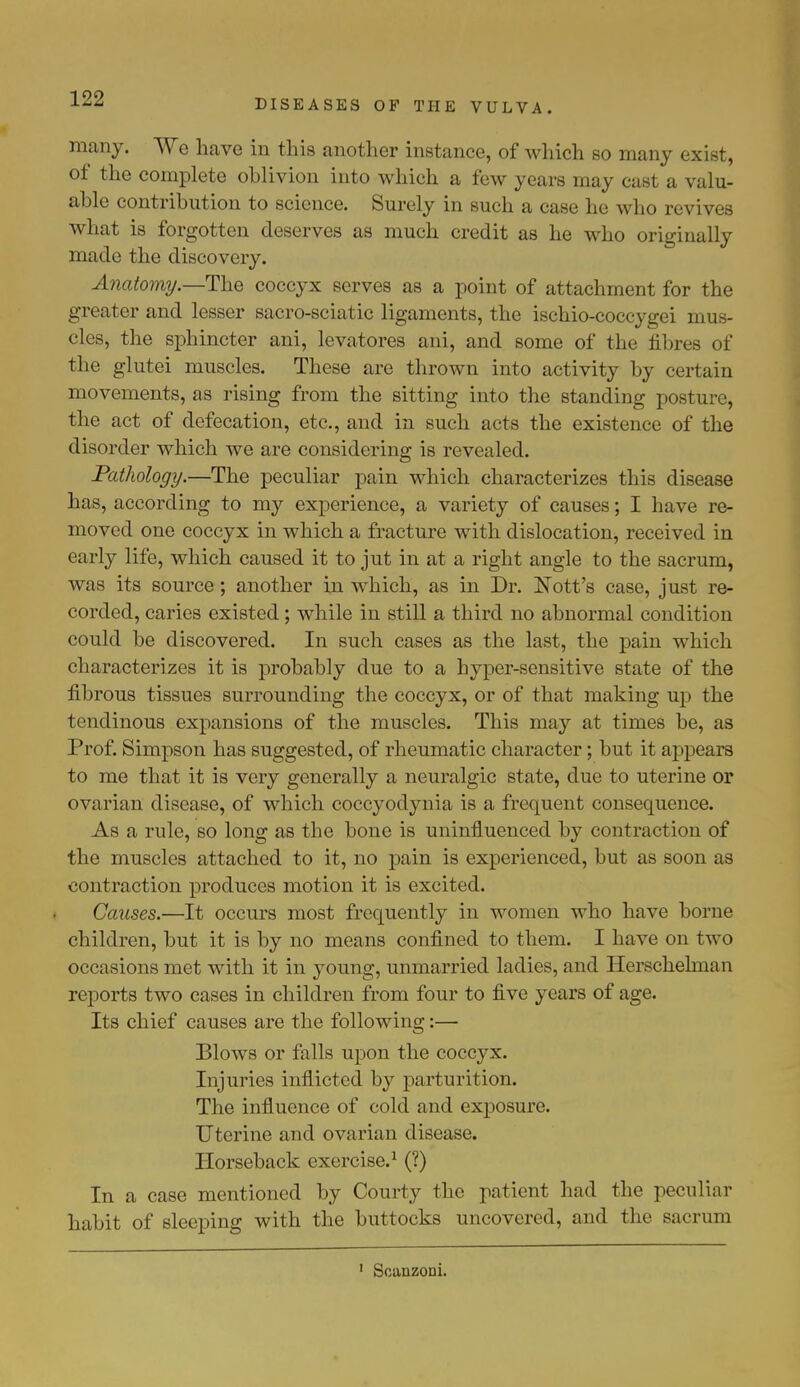 many. We have in this another instance, of which so many exist, of the complete oblivion into which a few years may cast a valu- able contribution to science. Surely in such a case he who revives what is forgotten deserves as much credit as he who originally made the discovery. Anatomy.—The coccyx serves as a point of attachment for the greater and lesser sacro-sciatic ligaments, the ischio-coccygei mus- cles, the sphincter ani, levatores ani, and some of the fibres of the glutei muscles. These are thrown into activity by certain movements, as rising from the sitting into the standing posture, the act of defecation, etc., and in such acts the existence of the disorder which we are considering is revealed. Pathology.—The peculiar pain which characterizes this disease has, according to my experience, a variety of causes; I have re- moved one coccyx in which a fracture with dislocation, received in early life, which caused it to jut in at a right angle to the sacrum, was its source; another in which, as in Dr. Nott's case, just re- corded, caries existed; while in still a third no abnormal condition could be discovered. In such cases as the last, the pain which characterizes it is probably due to a hyper-sensitive state of the fibrous tissues surrounding the coccyx, or of that making up the tendinous expansions of the muscles. This may at times be, as Prof. Simpson has suggested, of rheumatic character; but it appears to me that it is very generally a neuralgic state, due to uterine or ovarian disease, of which coccyodynia is a frequent consequence. As a rule, so long as the bone is uninfluenced by contraction of the muscles attached to it, no pain is experienced, but as soon as contraction produces motion it is excited. Causes.—It occurs most frequently in women who have borne children, but it is by no means confined to them. I have on two occasions met with it in young, unmarried ladies, and Herschelman reports two cases in children from four to five years of age. Its chief causes are the following:— Blows or falls upon the coccyx. Injuries inflicted by parturition. The influence of cold and exposure. Uterine and ovarian disease. Horseback exercise.1 (?) In a case mentioned by Courty the patient had the peculiar habit of sleeping with the buttocks uncovered, and the sacrum Soanzoni.