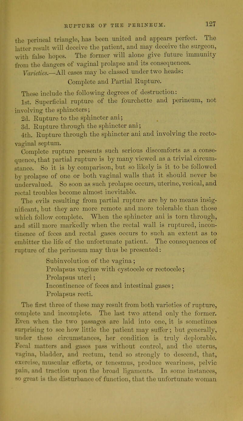 the perineal triangle, has been united and appears perfect. The latter result will deceive the patient, and may deceive the surgeon, with false hopes. The former will alone give future immunity from the dangers of vaginal prolapse and its consequences. Varieties.—All cases may be classed under two heads: Complete and Partial Rupture. These include the following degrees of destruction: 1st. Superficial rupture of the fourchette and perineum, not involving the sphincters; 2d. Eupture to the sphincter ani; 3d. Rupture through the sphincter ani; 4th. Rupture through the sphincter ani and involving the recto- vaginal septum. Complete rupture presents such serious discomforts as a conse- quence, that partial rupture is by many viewed as a trivial circum- stance. So it is by comparison, but so likely is it to be followed by prolapse of one or both vaginal walls that it should never be undervalued. So soon as such prolapse occurs, uterine, vesical, and rectal troubles become almost inevitable. The evils resulting from partial rupture are by no means insig- nificant, but they are more remote and more tolerable than those which follow complete. When the sphincter ani is torn through, and still more markedly when the rectal wall is ruptured, incon- tinence of feces and rectal gases occurs to such an extent as to embitter the life of the unfortunate patient. The consequences of rupture of the perineum may thus be presented: Subinvolution of the vagina; Prolapsus vaginse with cystocele or rectocele; Prolapsus uteri; Incontinence of feces and intestinal gases; Prolapsus recti. The first three of these may result from both varieties of rupture, complete and incomplete. The last two attend only the former. Even when the two passages are laid into one, it is sometimes surprising to see how little the patient may suffer ; but generally, under these circumstances, her condition is truly deplorable. Fecal matters and gases pass without control, and the uterus, vagina, bladder, and rectum, tend so strongly to descend, that, exercise, muscular efforts, or tenesmus, produce weariness, pelvic pain, and traction upon the broad ligaments. In some instances, so great is the disturbance of function, that the unfortunate woman