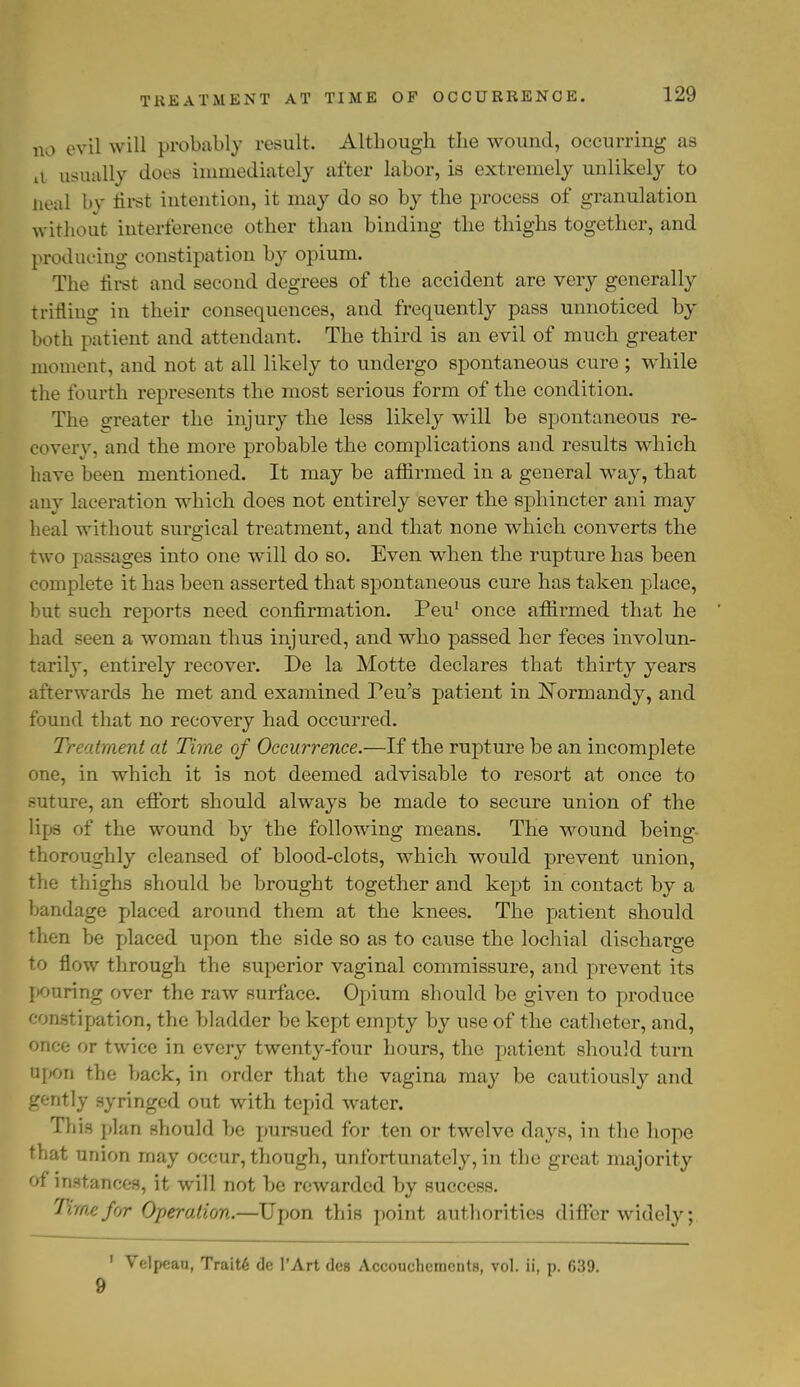 TKEATMENT AT TIME OF OCCURRENCE. no evil will probably result. Although the wound, occurring as xt usually does immediately after labor, is extremely unlikely to neal by first intention, it may do so by the process of granulation without interference other than binding the thighs together, and producing constipation by opium. The first and second degrees of the accident are very generally trifling in their consequences, and frequently pass unnoticed by both patient and attendant. The third is an evil of much greater moment, and not at all likely to undergo spontaneous cure ; while the fourth represents the most serious form of the condition. The greater the injury the less likely will be spontaneous re- covery, and the more probable the complications and results which have been mentioned. It may be affirmed in a general way, that any laceration which does not entirely sever the sphincter ani may heal without surgical treatment, and that none which converts the two passages into one will do so. Even when the rupture has been complete it has been asserted that spontaneous cure has taken place, but such reports need confirmation. Peu1 once affirmed that he had seen a woman thus injured, and who passed her feces involun- tarily, entirely recover. De la Motte declares that thirty years afterwards he met and examined Feu's patient in Normandy, and found that no recovery had occurred. Treatment at Time of Occurrence.—If the rupture be an incomplete one, in which it is not deemed advisable to resort at once to suture, an effort should always be made to secure union of the lips of the wound by the following means. The wound being- thoroughly cleansed of blood-clots, which would prevent union, the thighs should be brought together and kept in contact by a bandage placed around them at the knees. The patient should then be placed upon the side so as to cause the lochia! discharge to flow through the superior vaginal commissure, and prevent its pouring over the raw surface. Opium should be given to produce constipation, the bladder be kept empty by use of the catheter, and, once or twice in every twenty-four hours, the patient should turn upon the back, in order that the vagina may be cautiously and gently syringed out with tepid water. This plan should be pursued for ten or twelve days, in the hope that union may occur, though, unfortunately, in the great majority of instances, it will not be rewarded by success. Tune for Operation.—Upon this point authorities differ widely; 1 Velpeau, Traits de l'Art des Accoucliements, vol. ii, p. f»39. 9