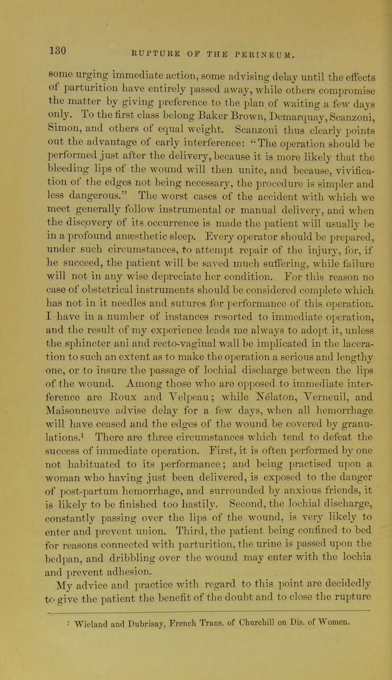 some urging immediate action, some advising delay until the effects of parturition have entirely passed away,while others compromise the matter by giving preference to the plan of waiting a few days only. To the first class belong Baker Brown, Demarquay, Scanzoni, Simon, and others of equal weight. Scanzoni thus clearly points out the advantage of early interference: The operation should be performed just after the delivery, because it is more likely that the bleeding lips of the wound will then unite, and because, vivifica- tion of the edges not being necessary, the procedure is simpler and less dangerous. The worst cases of the accident with which we meet generally follow instrumental or manual delivery, and when the discovery of its occurrence is made the patient will usually be in a profound anaesthetic sleep. Every operator should be prepared, under such circumstances, to attempt repair of the injury, for, if he succeed, the patient will be saved much suffering, while failure will not in any wise depreciate her condition. For this reason no case of obstetrical instruments should be considered complete which has not in it needles and sutures for performance of this operation. I have in a number of instances resorted to immediate operation, and the result of my experience leads me always to adopt it, unless the sphincter ani and recto-vaginal wall be implicated in the lacera- tion to such an extent as to make the operation a serious and lengthy one, or to insure the passage of lochial discharge between the lips of the wound. Among those who are opposed to immediate inter- ference are Roux and Velpeau; while NClaton, Verneuil, and Maisonneuve advise delay for a few days, when all hemorrhage will have ceased and the edges of the wound be covered by granu- lations.1 There are three circumstances which tend to defeat the success of immediate operation. First, it is often performed by one not habituated to its performance; and being practised upon a woman who having just been delivered, is exposed to the danger of post-partum hemorrhage, and surrounded by anxious friends, it is likely to be finished too hastily. Second, the lochial discharge, constantly passing over the lips of the wound, is very likely to enter and prevent union. Third, the patient being confined to bed for reasons connected with parturition, the urine is passed upon the bedpan, and dribbling over the wound may enter with the lochia and prevent adhesion. My advice and practice with regard to this point are decidedly to give the patient the benefit of the doubt and to close the rupture • Wieland and Dubrisay, French Trans, of Churchill on Dis. of Women.