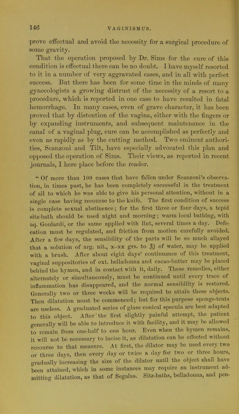 prove effectual and avoid the necessity for a surgical procedure of some gravity. That the operation proposed hy Dr. Sims for the cure of this condition is effectual there can be no doubt. I have myself resorted to it in a number of very aggravated cases, and in all with perfect success. But there has been for some time in the minds of many gynecologists a growing distrust of the necessity of a resort to a procedure, which is reported in one case to have resulted in fatal hemorrhage. In many cases, even of grave character, it has been proved that by distention of the vagina, either with the fingers or by expanding instruments, and subsequent maintenance in the canal of a vaginal plug, cure can be accomplished as perfectly and even as rapidly as by the cutting method. Two eminent authori- ties, Scanzoni and Tilt, have especially advocated this plan and opposed the operation of Sims. Their views, as reported in recent journals, I here place before the reader.  Of more than 100 cases that have fallen under Scanzoni's observa- tion, in times past, he has been completely successful in the treatment of all to which he was able to give his personal attention, without in a single case having recourse to the knife. The first condition of success is complete sexual abstinence; for the first three or four days, a tepid sitz-bath should be used night and morning; warm local bathing, with aq. Goulardi, or the same applied with lint, several times a day. Defe- cation must be regulated, and friction from motion carefully avoided. After a few days, the sensibility of the parts will be so much allayed that a solution of arg. nit., x-xx grs. to gj of water, may be applied with a brush. After about eight days' continuance of this treatment, vaginal suppositories of ext. belladonna and cacao-butter may be placed behind the hymen, and in contact with it, daily. These remedies, either alternately or simultaneously, must be continued until every trace of inflammation has disappeared, and the normal sensibility is restored. Generally two or three weeks will be required to attain these objects. Then dilatation must be commenced; but for this purpose sponge-tents are useless. A graduated series of glass conical specula are best adapted to this object. After the first slightly painful attempt, the patient generally will be able to introduce it with facility, and it may be allowed to remain from one-half to one hour. Even when the hymen remains, it will not be necessary to incise it, as dilatation can be effected without recourse to that measure. At first, the dilator may be used every two or three days, then every day or twice a day for two or three hours, gradually increasing the size of the dilator until the object shall have been attained, which in some instances may require an instrument ad- mitting dilatation, as that of Scgalas. Sitz-baths, belladonna, and pen-