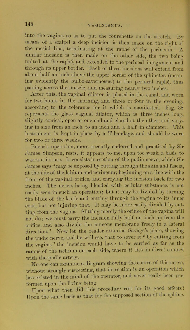 into the vagina, so as to put the fourchette on the stretch. By means of a scalpel a deep incision is then made on the right of the mesial line, terminating at the raphe' of the perineum. A similar incision is then made on the other side, the two being united at the raphe, and extended to the perineal integument and through its upper border. Each of these incisions will extend from about half an inch above the upper border of the sphincter, (mean- ing evidently the bulbo-cavernosus,) to the perineal raphe, thus passing across the muscle, and measuring nearly two inches. After this, the vaginal dilator is placed in the canal, and worn for two hours in the morning, and three or four in the evening, according to the tolerance for it which is manifested. Fig. 38 represents the glass vaginal dilator, which is three inches long, slightly conical, open at one end and closed at the other, and vary- ing in size from an inch to an inch and a half in diameter. This instrument is kept in place by a T bandage, and should be worn for two or three weeks. Burns's operation, more recently endorsed and practised by Sir James Simpson, rests, it appears to me, upon too weak a basis to warrant its use. It consists in section of the pudic nerve, which Sir James says  may be exposed by cutting through the skin and fascia, at the side of the labium and perineum; beginning on a line with the front of the vaginal orifice, and carrying the incision back for two inches. The nerve, being blended with cellular substance, is not easily seen in such an operation; but it may be divided by turning the blade of the knife and cutting through the vagina to its inner coat, but not injuring that. It may be more easily divided by cut- ting from the vagina. Slitting merely the orifice of the vagina will not do; we must carry the incision fully half an inch up from the orifice, and also divide the mucous membrane freely in a lateral direction. Now let the reader examine Savage's plate, showing the pudic nerve, and he will see, that to sever it  by cutting from the vagina, the incision would have to be carried as far as the ramus of the ischium on each side, where it lies in direct contact with the pudic artery. No one can examine a diagram showing the course of this nerve, without strongly suspecting, that its section is an operation which has existed in the mind of the operator, and never really been per- formed upon the living being. Upon what then did this procedure rest for its good effects? Upon the same basis as that for the supposed section of the sphinc-