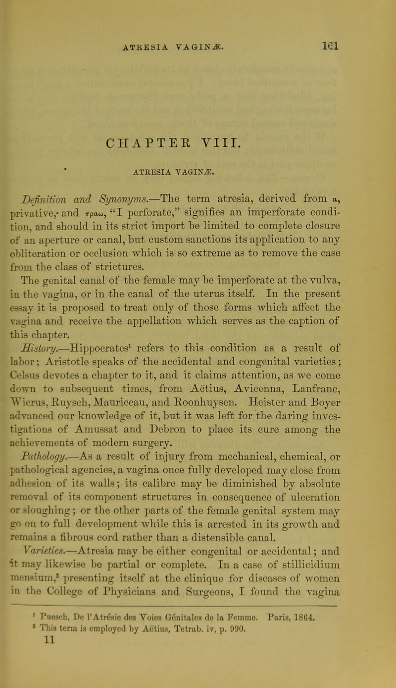 CHAPTER VIII. ATRESIA VAGINiE. Definition and Synonyms.—The term atresia, derived from a, privative,-and fpow, I perforate, signifies an imperforate condi- tion, and should in its strict import be limited to complete closure of an aperture or canal, hut custom sanctions its application to any obliteration or occlusion which is so extreme as to remove the case from the class of strictures. The genital canal of the female may be imperforate at the vulva, in the vagina, or in the canal of the uterus itself. In the present essay it is proposed to treat only of those forms which affect the vagina and receive the appellation which serves as the caption of this chapter. History.—Hippocrates1 refers to this condition as a result of labor; Aristotle speaks of the accidental and congenital varieties; Celsus devotes a chapter to it, and it claims attention, as we come down to subsequent times, from Aetius, Avicenna, Lanfranc, Wierus, Ruysch, Mauriceau, and Roonhuysen. Heister and Boyer advanced our knowledge of it, but it was left for the daring inves- tigations of Amussat and Debron to place its cure among the achievements of modern surgery. Pathology.—As a result of injury from mechanical, chemical, or pathological agencies, a vagina once fully developed may close from adhesion of its walls; its calibre may be diminished by absolute removal of its component structures in consequence of ulceration or sloughing; or the other parts of the female genital system may go on to full development while this is arrested in its growth and remains a fibrous cord rather than a distensible canal. Varieties.—Atresia may be either congenital or accidental; and it may likewise be partial or complete. In a case of stillicidium mensium,8 presenting itself at the clinique for diseases of women in the College of Physicians and Surgeons, I found the vagina 1 Puescb, De l'Atresic des Voics G6nitalcs tie la Femme. Paris, 18C4. 1 Thi3 term is employed by Aetius, Tetrab. iv, p. 990. 11