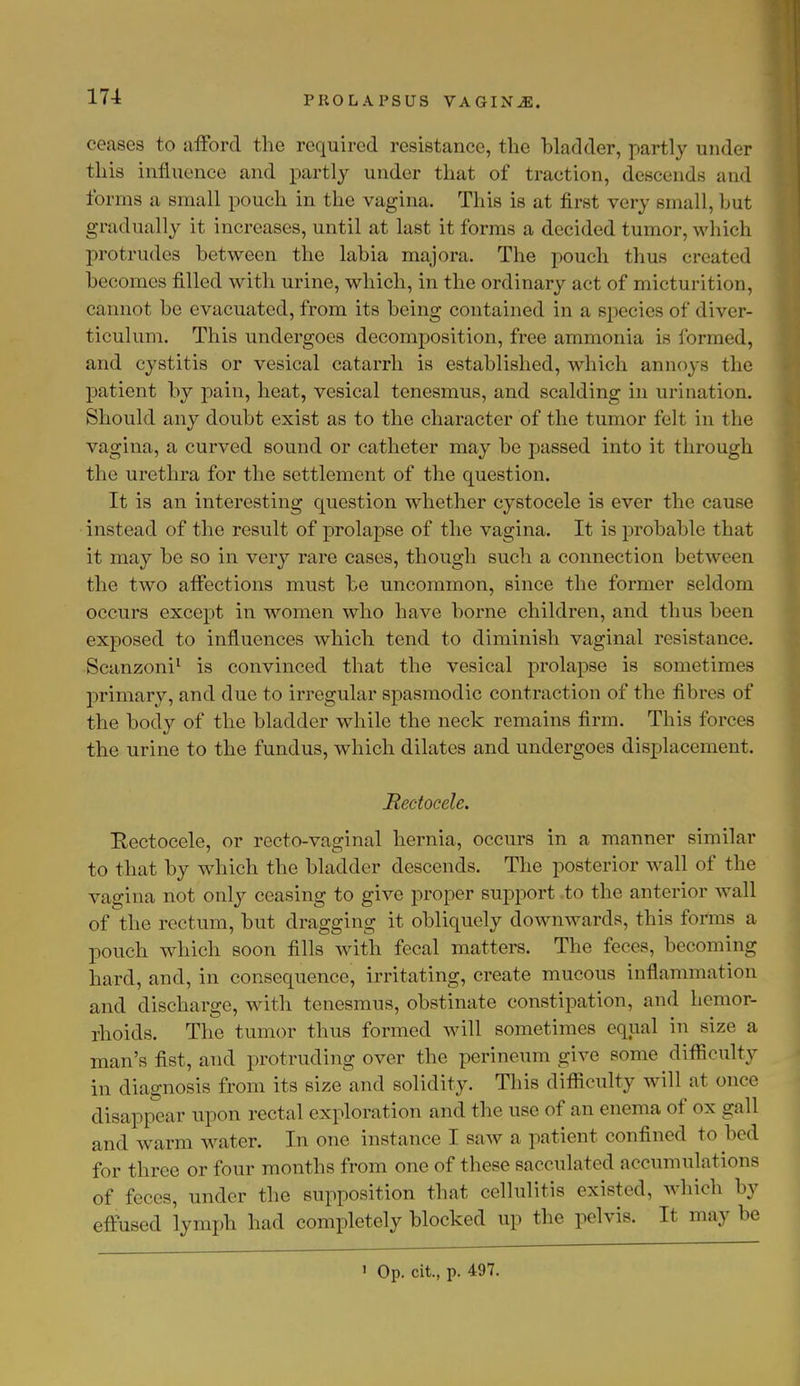 ceases to afford the required resistance, the bladder, partly under this influence and partly under that of traction, descends and forms a small pouch in the vagina. This is at first very small, hut gradually it increases, until at last it forms a decided tumor, which protrudes between the labia majora. The pouch thus created becomes filled with urine, which, in the ordinary act of micturition, cannot be evacuated, from its being contained in a species of diver- ticulum. This undergoes decomposition, free ammonia is formed, and cystitis or vesical catarrh is established, which annoys the patient by pain, heat, vesical tenesmus, and scalding in urination. Should any doubt exist as to the character of the tumor felt in the vagina, a curved sound or catheter may be passed into it through the urethra for the settlement of the question. It is an interesting question whether cystocele is ever the cause instead of the result of prolapse of the vagina. It is probable that it may be so in very rare cases, though such a connection between the two affections must be uncommon, since the former seldom occurs except in women who have borne children, and thus been exposed to influences which tend to diminish vaginal resistance. Scanzoni1 is convinced that the vesical prolapse is sometimes primary, and due to irregular spasmodic contraction of the fibres of the body of the bladder while the neck remains firm. This forces the urine to the fundus, which dilates and undergoes displacement. Rectocele. Eectocele, or recto-vaginal hernia, occurs in a manner similar to that by which the bladder descends. The posterior wall of the vagina not only ceasing to give proper support to the anterior Avail of the rectum, but dragging it obliquely downwards, this forms a pouch which soon fills with fecal matters. The feces, becoming hard, and, in consequence, irritating, create mucous inflammation and discharge, with tenesmus, obstinate constipation, and hemor- rhoids. The tumor thus formed will sometimes equal in size a man's fist, and protruding over the perineum give some difficulty in diagnosis from its size and solidity. This difficulty will a) once disappear upon rectal exploration and the use of an enema of ox gall and warm water. In one instance T saw a patient confined to bed for three or four months from one of these sacculated accumulations of feces, under the supposition that cellulitis existed, which by effused lymph had completely blocked up the pelvis. It maybe 1 Op. cit., p. 497.